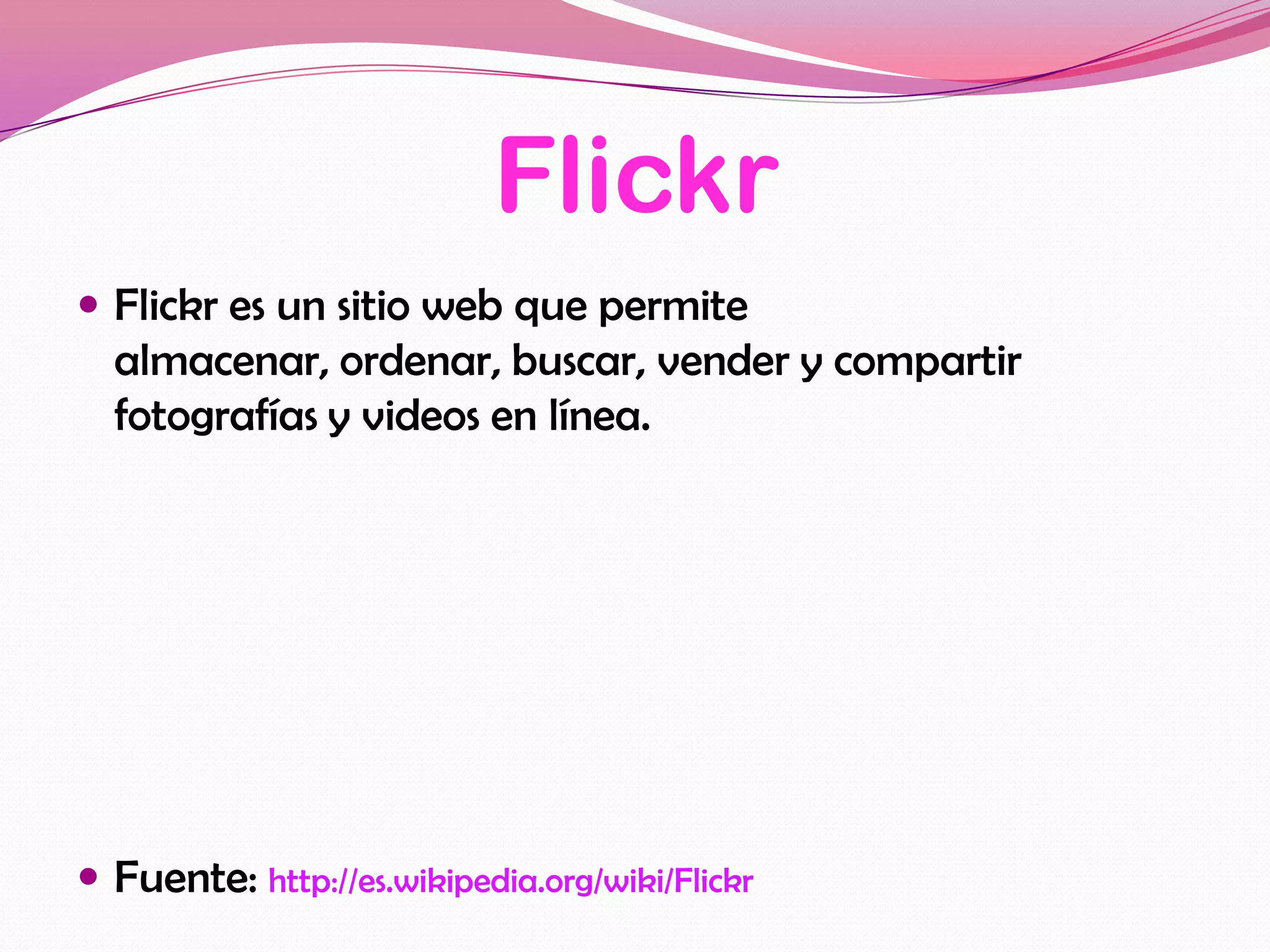 Flickr
 Flickr es un sitio web que permite
  almacenar, ordenar, buscar, vender y compartir
  fotografías y videos en línea.




 Fuente: http://es.wikipedia.org/wiki/Flickr
 