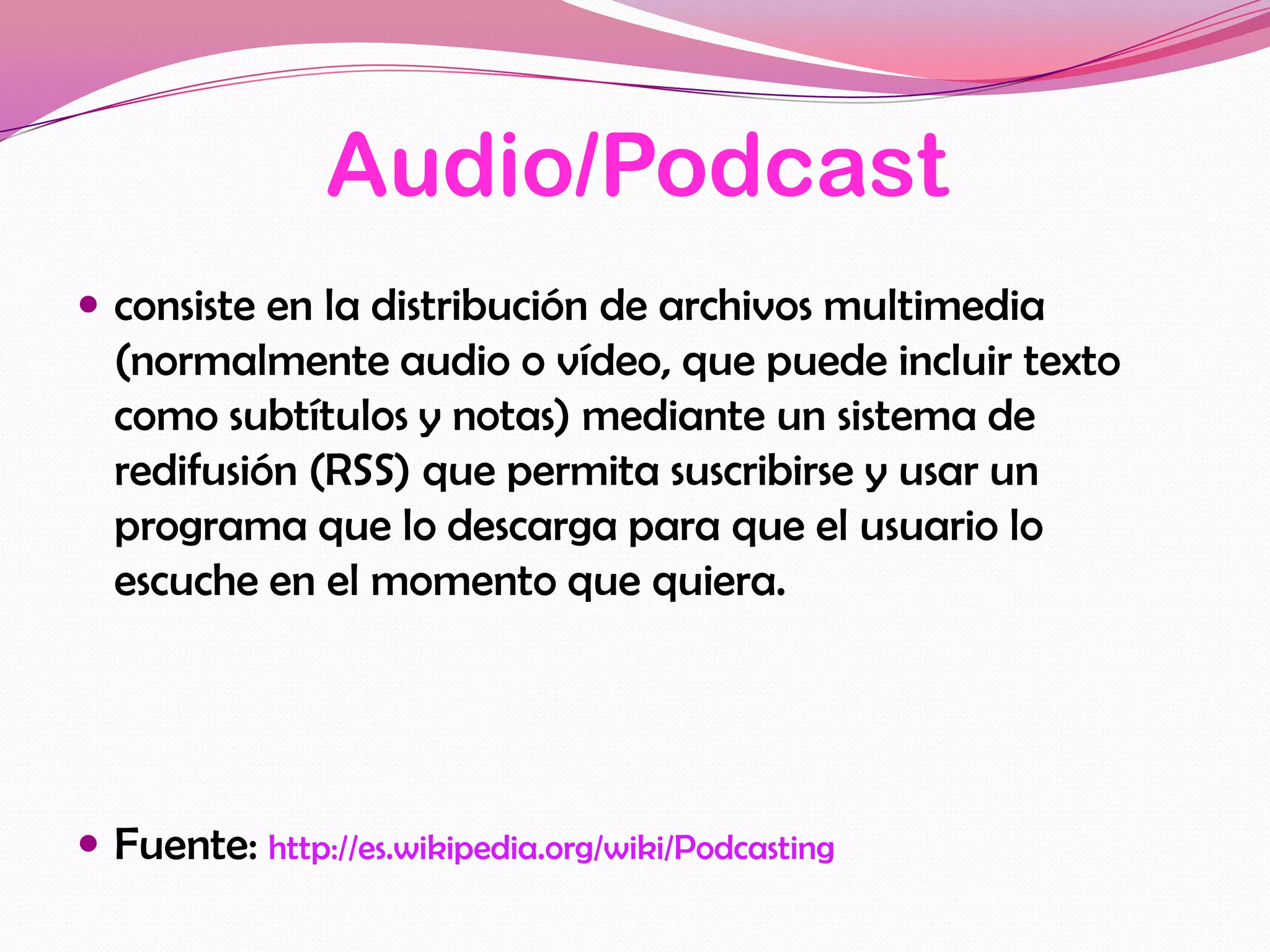 Audio/Podcast
 consiste en la distribución de archivos multimedia
  (normalmente audio o vídeo, que puede incluir texto
  como subtítulos y notas) mediante un sistema de
  redifusión (RSS) que permita suscribirse y usar un
  programa que lo descarga para que el usuario lo
  escuche en el momento que quiera.




 Fuente: http://es.wikipedia.org/wiki/Podcasting
 