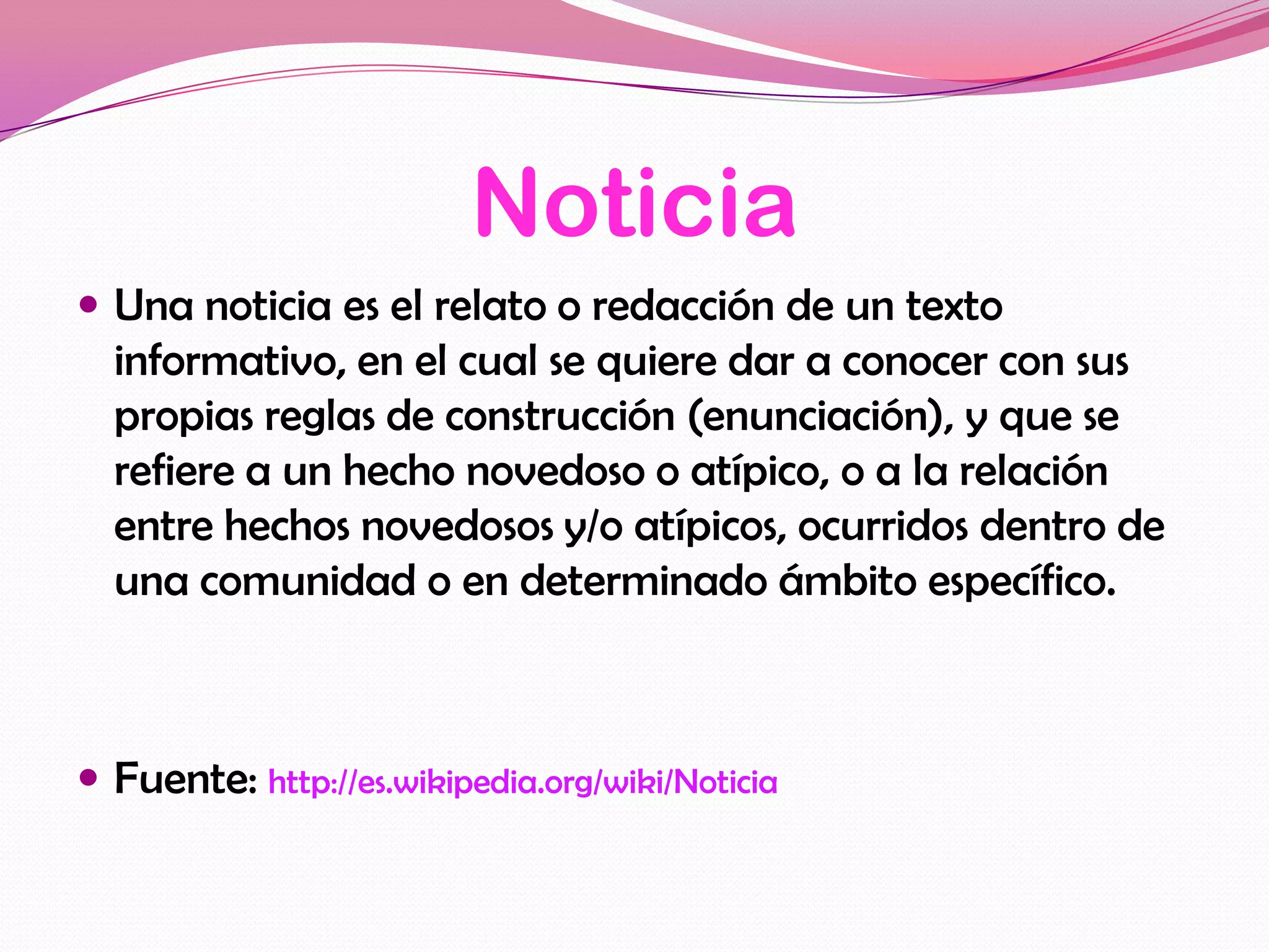 Noticia
 Una noticia es el relato o redacción de un texto
  informativo, en el cual se quiere dar a conocer con sus
  propias reglas de construcción (enunciación), y que se
  refiere a un hecho novedoso o atípico, o a la relación
  entre hechos novedosos y/o atípicos, ocurridos dentro de
  una comunidad o en determinado ámbito específico.



 Fuente: http://es.wikipedia.org/wiki/Noticia
 