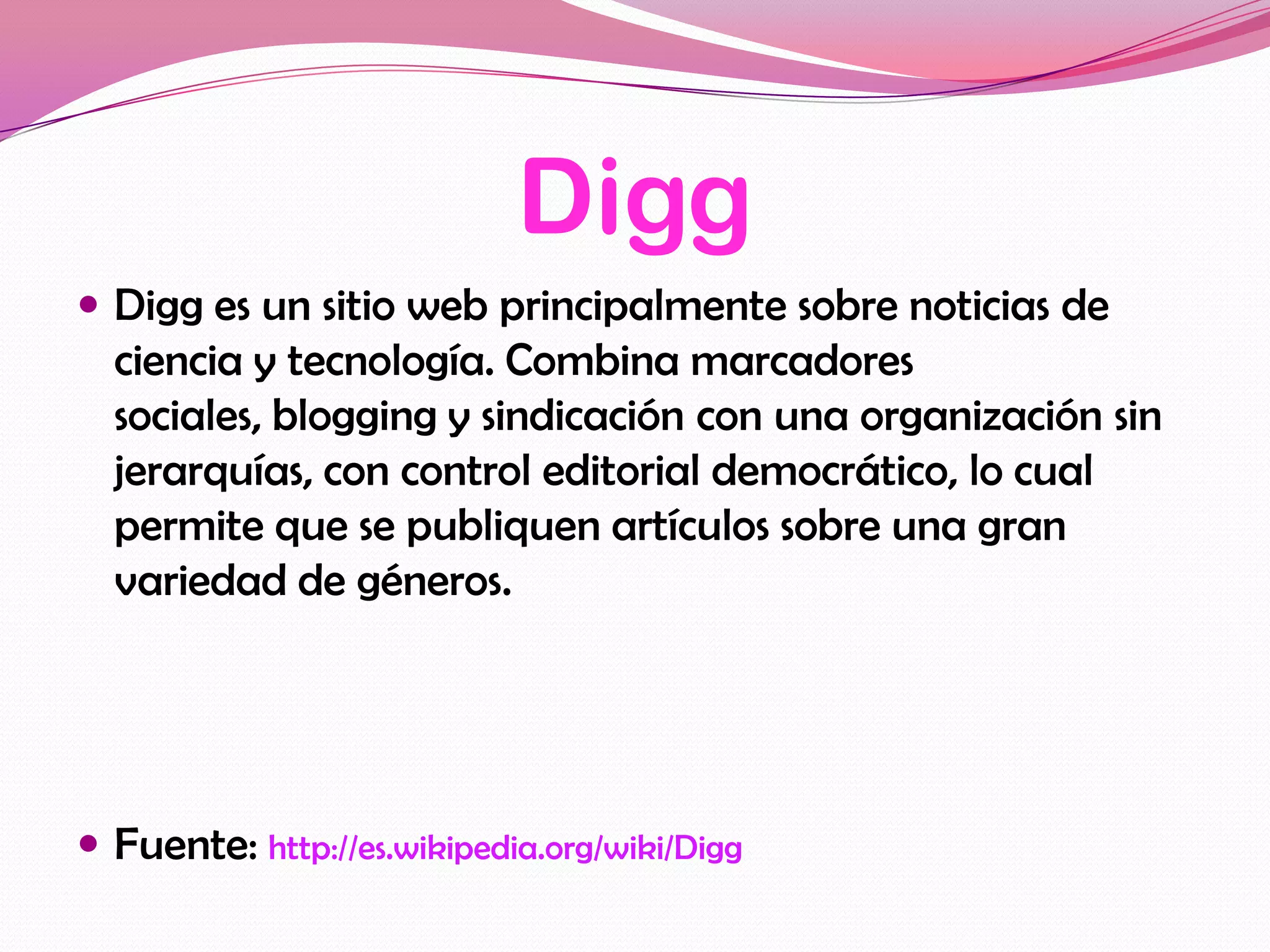 Digg
 Digg es un sitio web principalmente sobre noticias de
  ciencia y tecnología. Combina marcadores
  sociales, blogging y sindicación con una organización sin
  jerarquías, con control editorial democrático, lo cual
  permite que se publiquen artículos sobre una gran
  variedad de géneros.




 Fuente: http://es.wikipedia.org/wiki/Digg
 