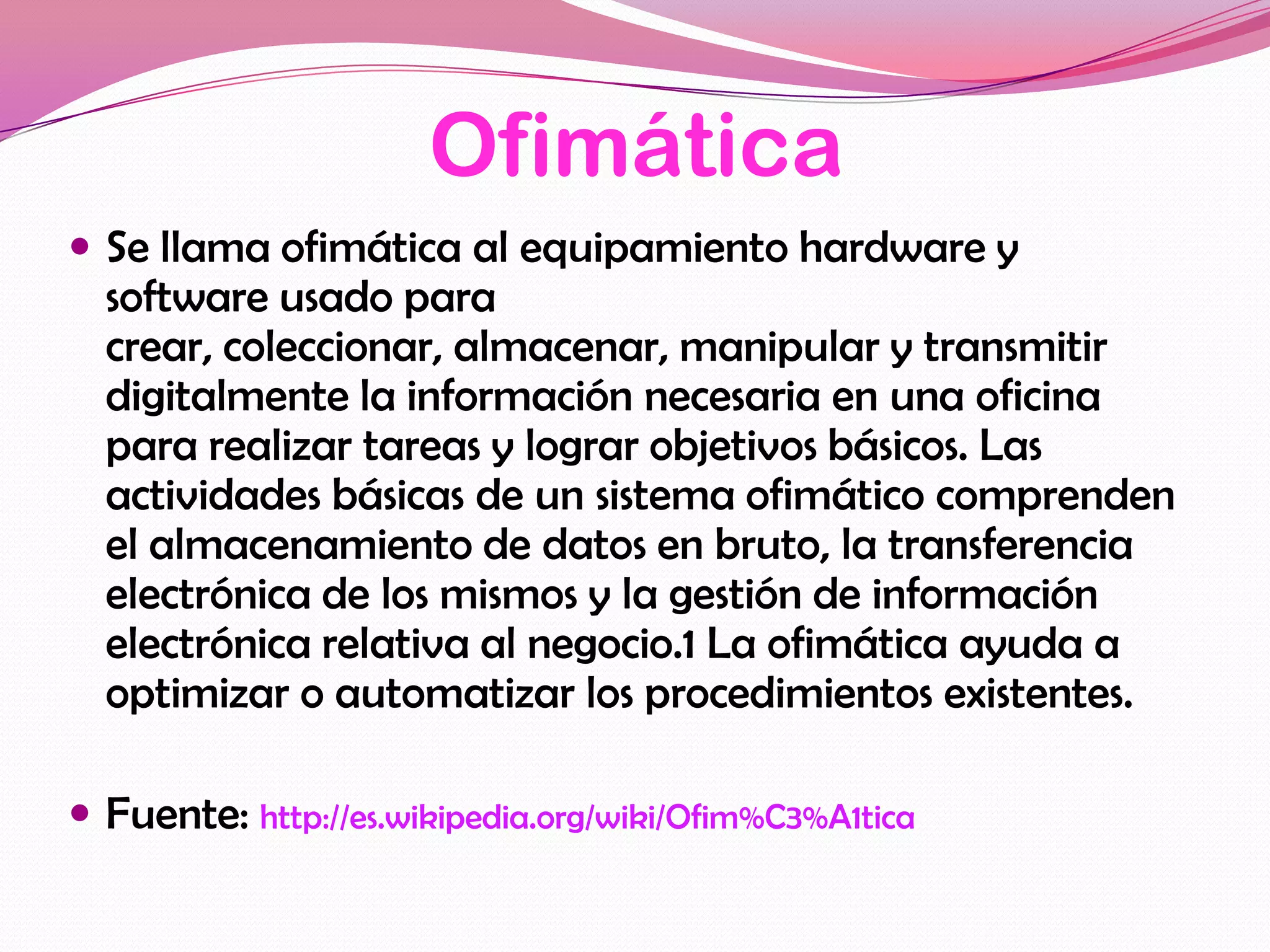 Ofimática
 Se llama ofimática al equipamiento hardware y
  software usado para
  crear, coleccionar, almacenar, manipular y transmitir
  digitalmente la información necesaria en una oficina
  para realizar tareas y lograr objetivos básicos. Las
  actividades básicas de un sistema ofimático comprenden
  el almacenamiento de datos en bruto, la transferencia
  electrónica de los mismos y la gestión de información
  electrónica relativa al negocio.1 La ofimática ayuda a
  optimizar o automatizar los procedimientos existentes.

 Fuente: http://es.wikipedia.org/wiki/Ofim%C3%A1tica
 