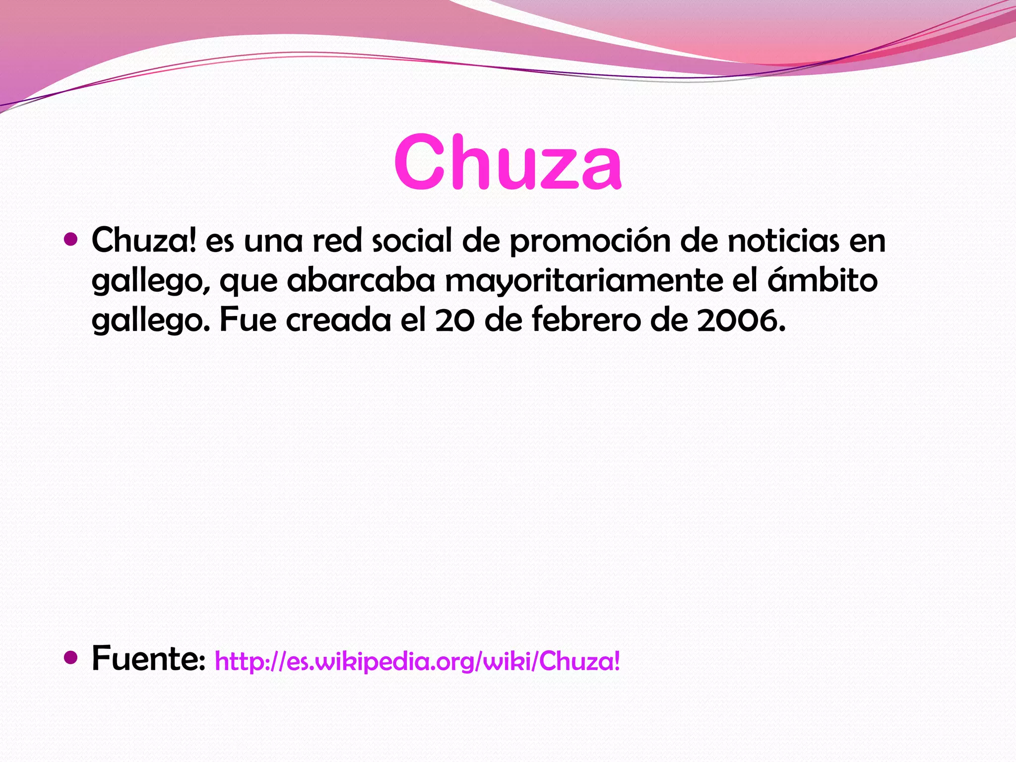 Chuza
 Chuza! es una red social de promoción de noticias en
  gallego, que abarcaba mayoritariamente el ámbito
  gallego. Fue creada el 20 de febrero de 2006.




 Fuente: http://es.wikipedia.org/wiki/Chuza!
 