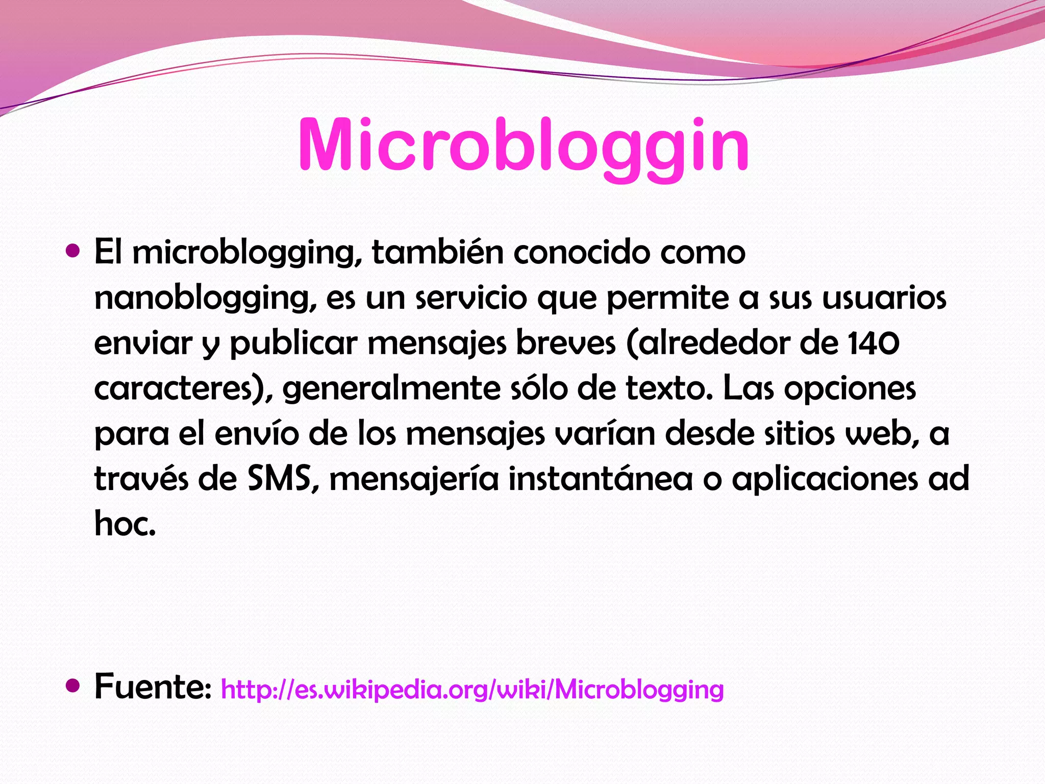 Microbloggin
 El microblogging, también conocido como
  nanoblogging, es un servicio que permite a sus usuarios
  enviar y publicar mensajes breves (alrededor de 140
  caracteres), generalmente sólo de texto. Las opciones
  para el envío de los mensajes varían desde sitios web, a
  través de SMS, mensajería instantánea o aplicaciones ad
  hoc.



 Fuente: http://es.wikipedia.org/wiki/Microblogging
 