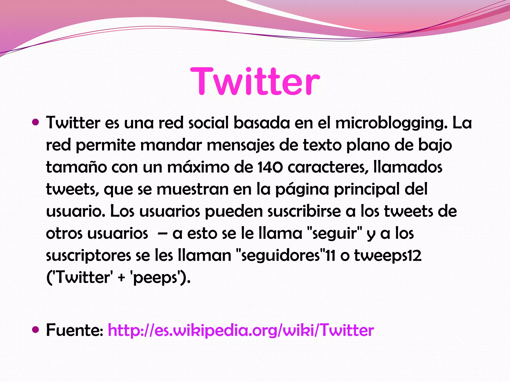 Twitter
 Twitter es una red social basada en el microblogging. La
  red permite mandar mensajes de texto plano de bajo
  tamaño con un máximo de 140 caracteres, llamados
  tweets, que se muestran en la página principal del
  usuario. Los usuarios pueden suscribirse a los tweets de
  otros usuarios – a esto se le llama "seguir" y a los
  suscriptores se les llaman "seguidores"11 o tweeps12
  ('Twitter' + 'peeps').

 Fuente: http://es.wikipedia.org/wiki/Twitter
 