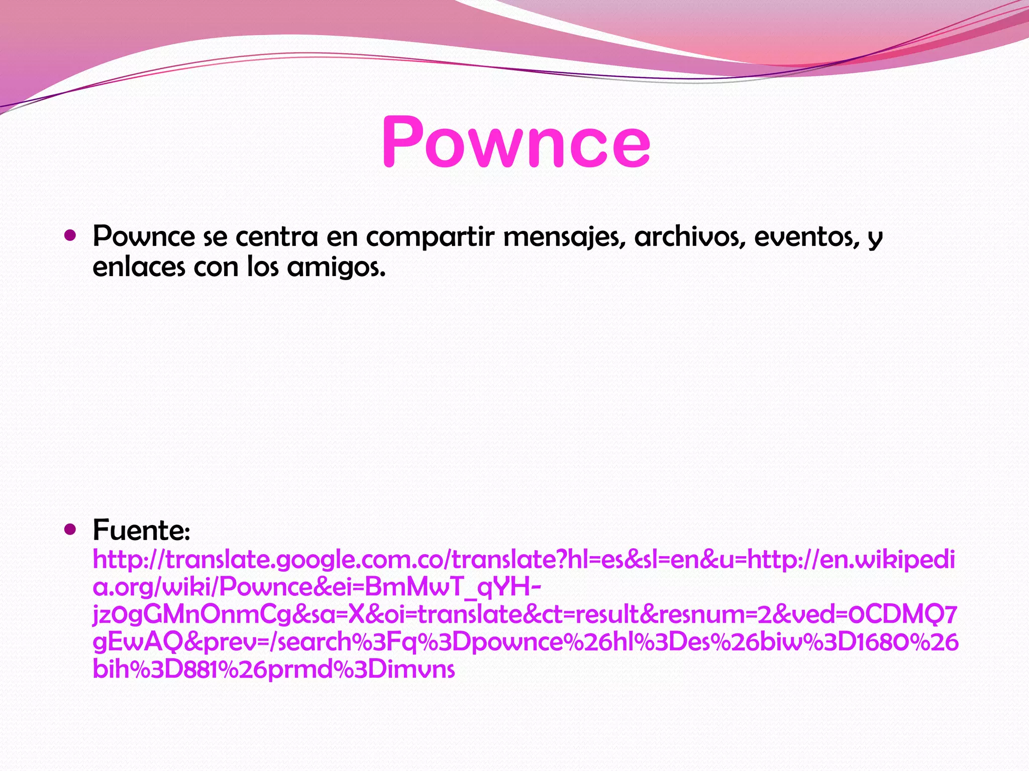 Pownce
 Pownce se centra en compartir mensajes, archivos, eventos, y
  enlaces con los amigos.




 Fuente:
  http://translate.google.com.co/translate?hl=es&sl=en&u=http://en.wikipedi
  a.org/wiki/Pownce&ei=BmMwT_qYH-
  jz0gGMnOnmCg&sa=X&oi=translate&ct=result&resnum=2&ved=0CDMQ7
  gEwAQ&prev=/search%3Fq%3Dpownce%26hl%3Des%26biw%3D1680%26
  bih%3D881%26prmd%3Dimvns
 