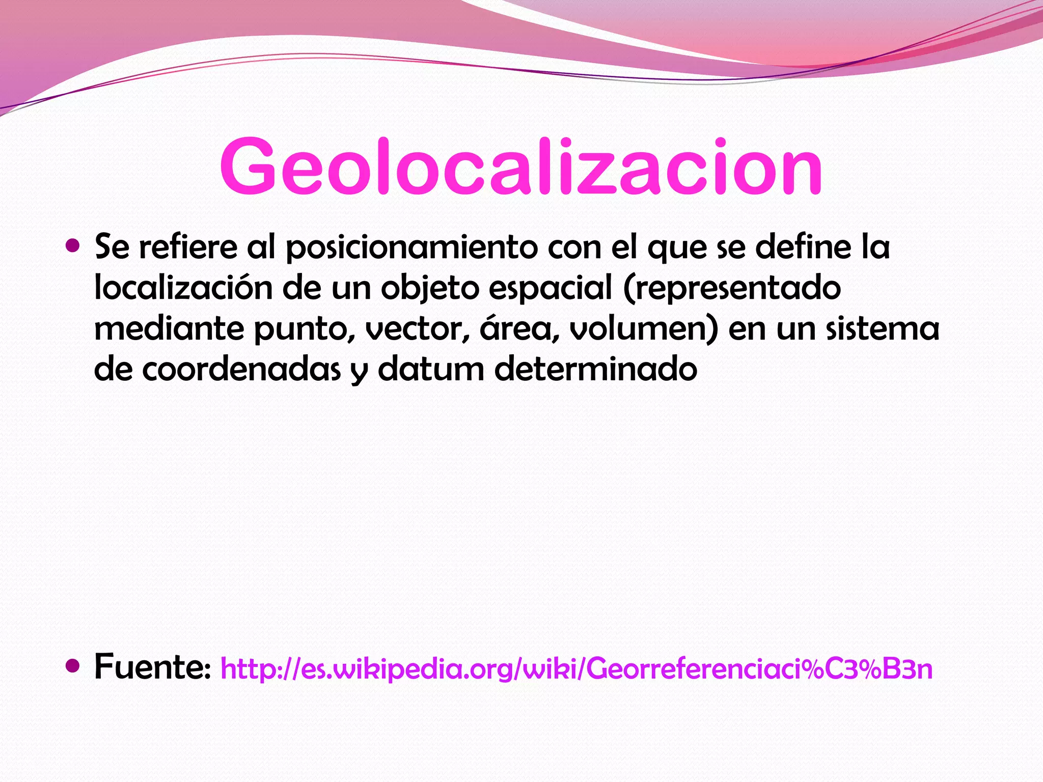 Geolocalizacion
 Se refiere al posicionamiento con el que se define la
  localización de un objeto espacial (representado
  mediante punto, vector, área, volumen) en un sistema
  de coordenadas y datum determinado




 Fuente: http://es.wikipedia.org/wiki/Georreferenciaci%C3%B3n
 