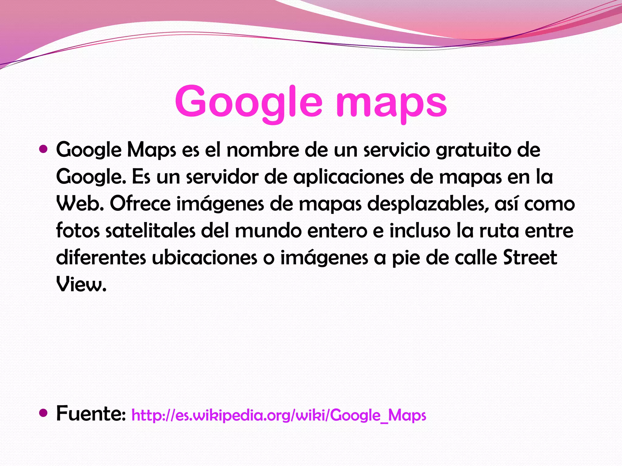 Google maps
 Google Maps es el nombre de un servicio gratuito de
  Google. Es un servidor de aplicaciones de mapas en la
  Web. Ofrece imágenes de mapas desplazables, así como
  fotos satelitales del mundo entero e incluso la ruta entre
  diferentes ubicaciones o imágenes a pie de calle Street
  View.




 Fuente: http://es.wikipedia.org/wiki/Google_Maps
 