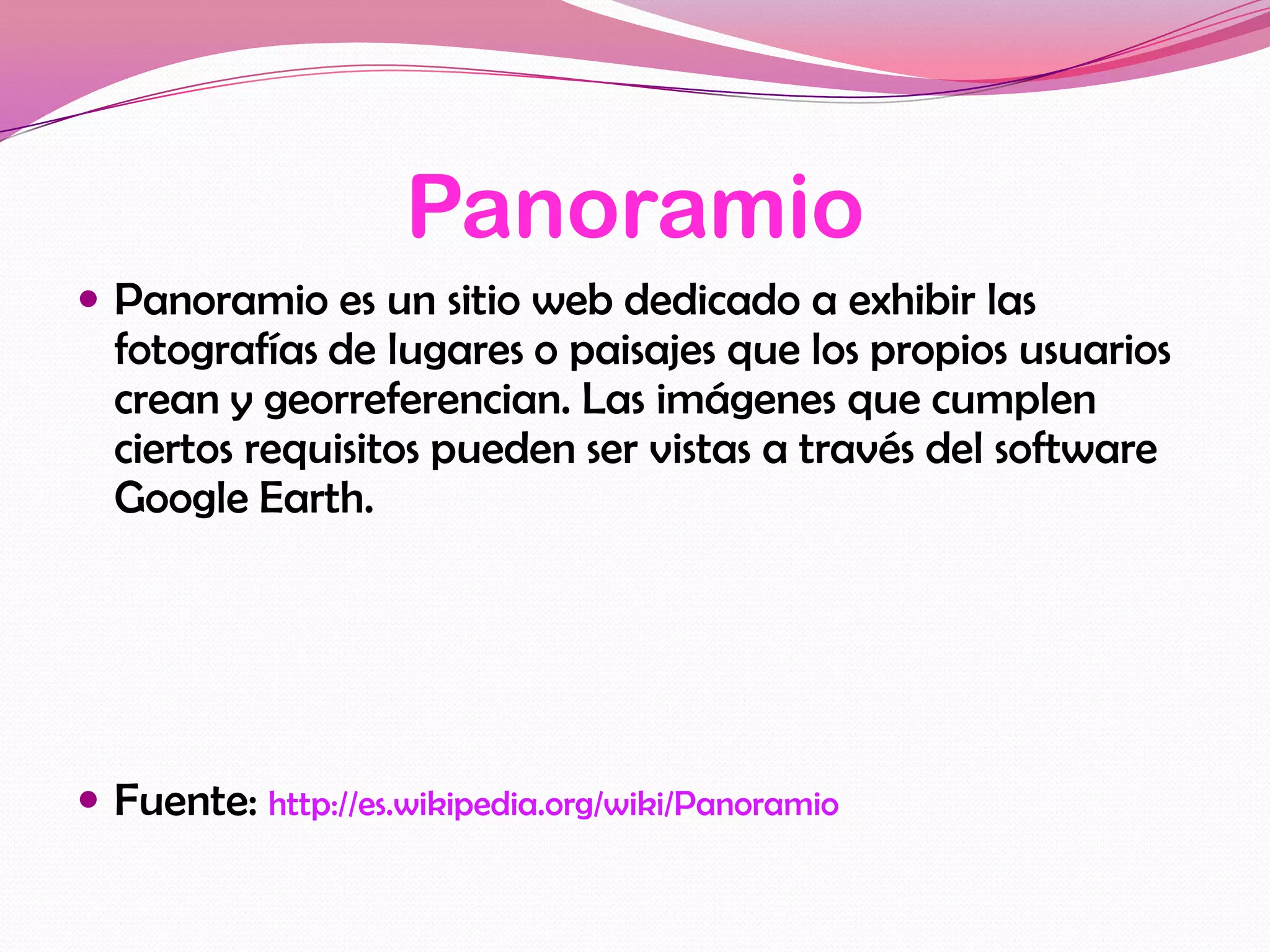 Panoramio
 Panoramio es un sitio web dedicado a exhibir las
  fotografías de lugares o paisajes que los propios usuarios
  crean y georreferencian. Las imágenes que cumplen
  ciertos requisitos pueden ser vistas a través del software
  Google Earth.




 Fuente: http://es.wikipedia.org/wiki/Panoramio
 