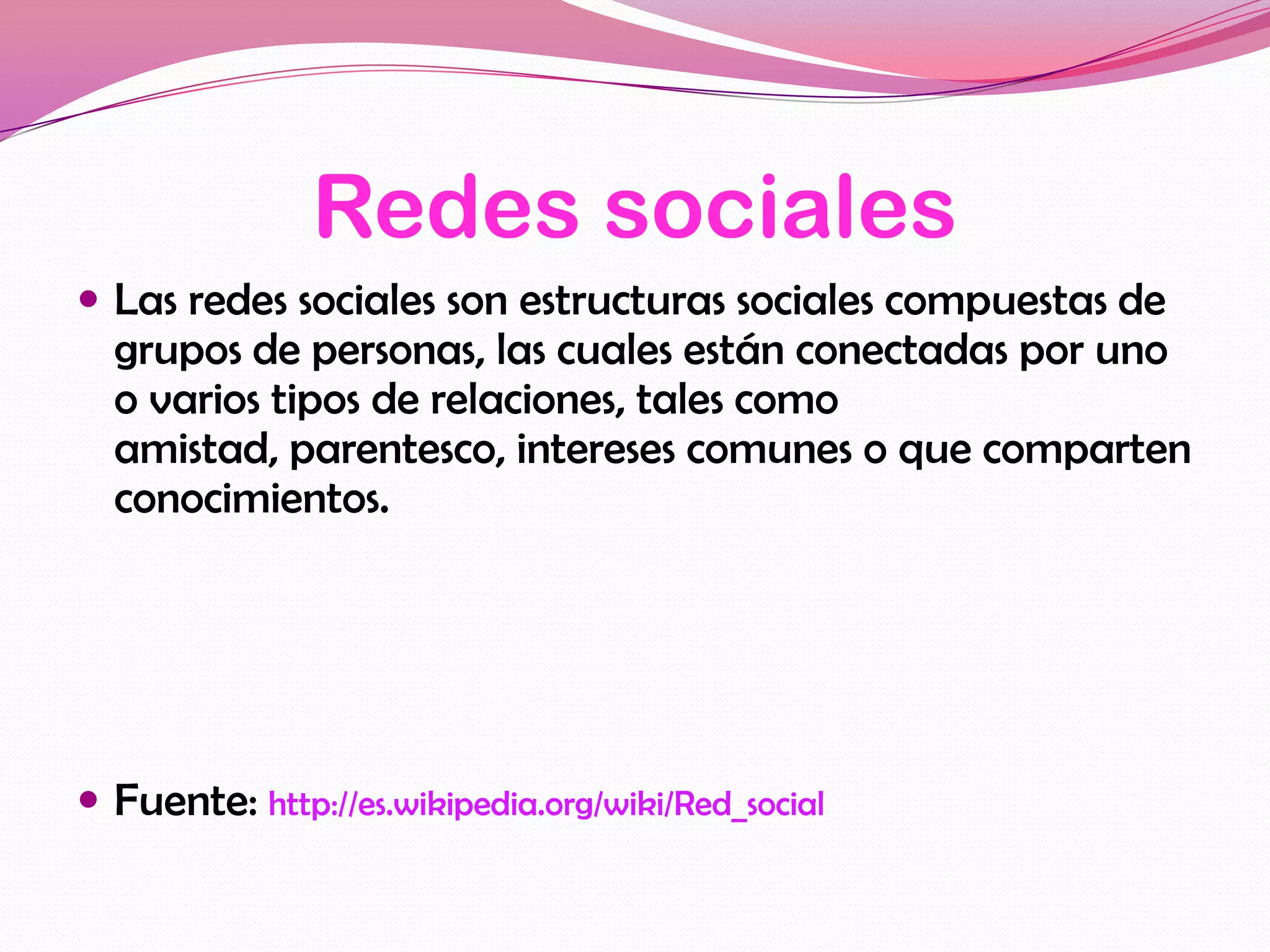 Redes sociales
 Las redes sociales son estructuras sociales compuestas de
  grupos de personas, las cuales están conectadas por uno
  o varios tipos de relaciones, tales como
  amistad, parentesco, intereses comunes o que comparten
  conocimientos.




 Fuente: http://es.wikipedia.org/wiki/Red_social
 