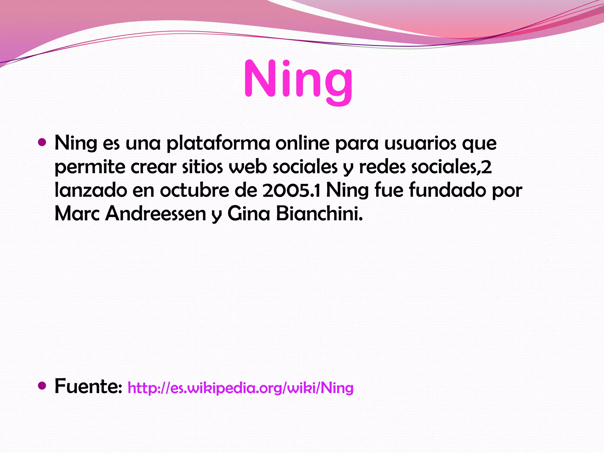 Ning
 Ning es una plataforma online para usuarios que
  permite crear sitios web sociales y redes sociales,2
  lanzado en octubre de 2005.1 Ning fue fundado por
  Marc Andreessen y Gina Bianchini.




 Fuente: http://es.wikipedia.org/wiki/Ning
 