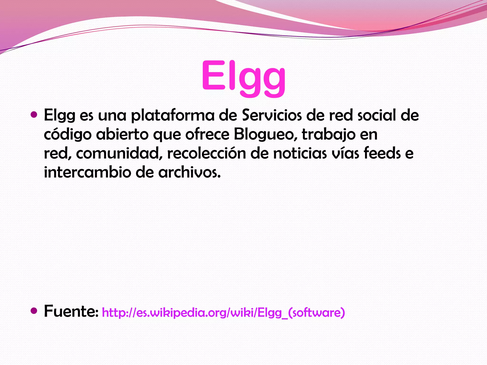 Elgg
 Elgg es una plataforma de Servicios de red social de
  código abierto que ofrece Blogueo, trabajo en
  red, comunidad, recolección de noticias vías feeds e
  intercambio de archivos.




 Fuente: http://es.wikipedia.org/wiki/Elgg_(software)
 