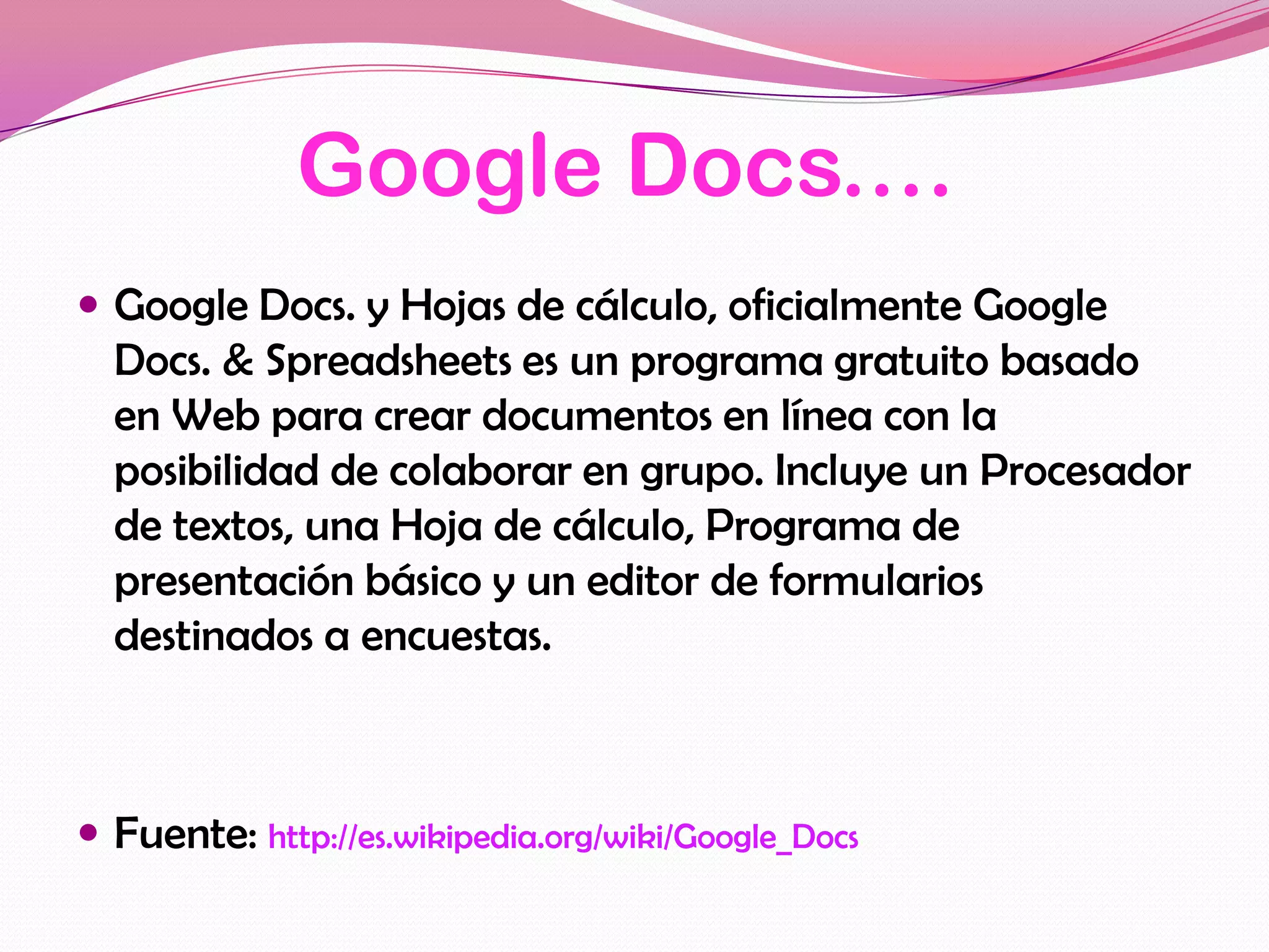Google Docs.…
 Google Docs. y Hojas de cálculo, oficialmente Google
  Docs. & Spreadsheets es un programa gratuito basado
  en Web para crear documentos en línea con la
  posibilidad de colaborar en grupo. Incluye un Procesador
  de textos, una Hoja de cálculo, Programa de
  presentación básico y un editor de formularios
  destinados a encuestas.



 Fuente: http://es.wikipedia.org/wiki/Google_Docs
 