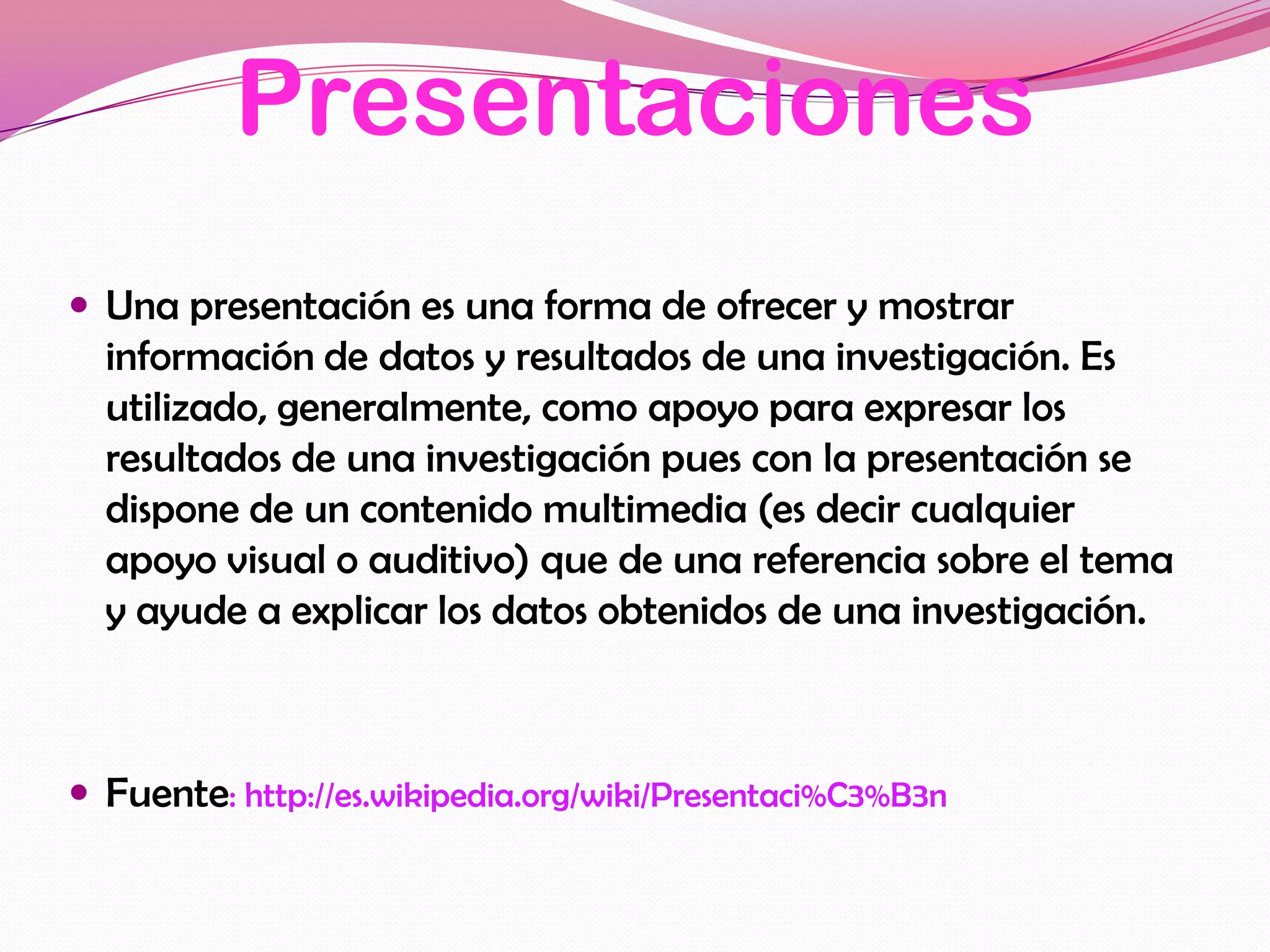 Presentaciones
 Una presentación es una forma de ofrecer y mostrar
  información de datos y resultados de una investigación. Es
  utilizado, generalmente, como apoyo para expresar los
  resultados de una investigación pues con la presentación se
  dispone de un contenido multimedia (es decir cualquier
  apoyo visual o auditivo) que de una referencia sobre el tema
  y ayude a explicar los datos obtenidos de una investigación.



 Fuente: http://es.wikipedia.org/wiki/Presentaci%C3%B3n
 