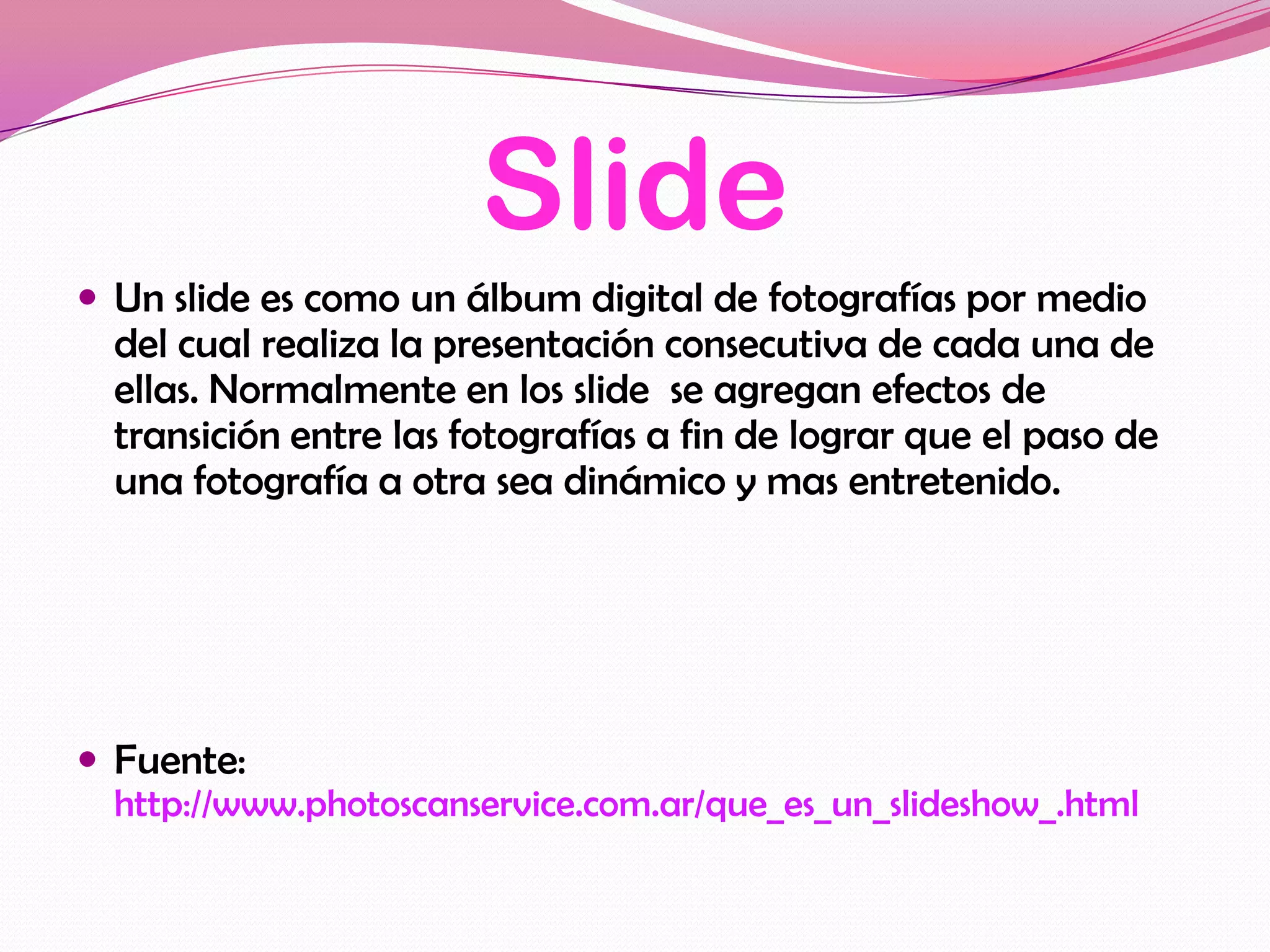 Slide
 Un slide es como un álbum digital de fotografías por medio
  del cual realiza la presentación consecutiva de cada una de
  ellas. Normalmente en los slide se agregan efectos de
  transición entre las fotografías a fin de lograr que el paso de
  una fotografía a otra sea dinámico y mas entretenido.




 Fuente:
  http://www.photoscanservice.com.ar/que_es_un_slideshow_.html
 