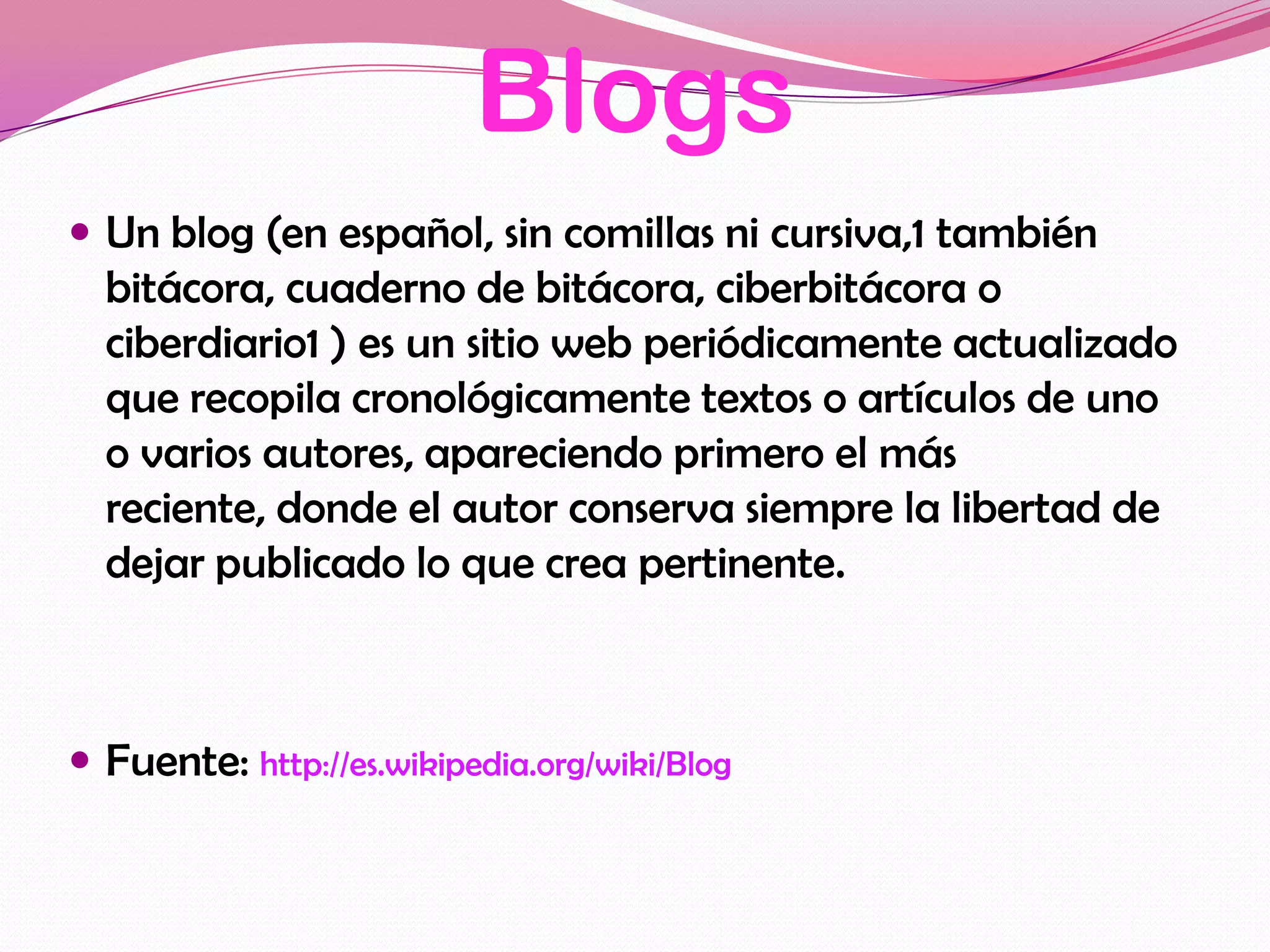 Blogs
 Un blog (en español, sin comillas ni cursiva,1 también
  bitácora, cuaderno de bitácora, ciberbitácora o
  ciberdiario1 ) es un sitio web periódicamente actualizado
  que recopila cronológicamente textos o artículos de uno
  o varios autores, apareciendo primero el más
  reciente, donde el autor conserva siempre la libertad de
  dejar publicado lo que crea pertinente.



 Fuente: http://es.wikipedia.org/wiki/Blog
 