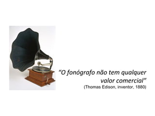 “ O fonógrafo não tem qualquer valor comercial” ( Thomas Edison, inventor, 1880 ) 