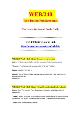 WEB/240
Web Design Fundamentals
The Latest Version A+ Study Guide
**********************************************
Web 240 Entire Course Link
https://uopcourses.com/category/web-240/
**********************************************
WEB 240 Week 1 Individual: Dreamweaver Lessons
Access Lynda.com using the link provided and search for the following course:
"Creating a First Website in Dreamweaver CC 2015" with Paul Trani
Review Lessons 1, 2, 3, and 4
Submit a 350- to 700-word paper discussing what was covered in the lessons to the
Assignment Files tab.
Materials
WEB 240 Week 2 Individual: Virtual Organization Project, Part 1
Use the Week Two Learning Team Collaborative discussion to assist you with this
assignment.
Create a table or form describing 10 specific design criteria that can be used to evaluate
any website. This table or form will be used in Week 3 to evaluate multiple websites.
Submit using the Assignment Files tab.
 