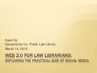 WEB 2.0 FOR LAW LIBRARIANS:
EXPLORING THE PRACTICAL SIDE OF SOCIAL MEDIA
Kate Fitz
Sacramento Co. Public Law Library
March 14, 2010
 