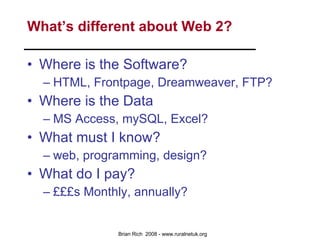 What’s different about Web 2? Where is the Software? HTML, Frontpage, Dreamweaver, FTP? Where is the Data MS Access, mySQL, Excel? What must I know? web, programming, design? What do I pay? £££s Monthly, annually? 