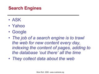 Search Engines ASK Yahoo Google The job of a search engine is to trawl the web for new content every day, indexing the content of pages, adding to the database ‘out there’ all the time They collect data about the web 
