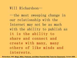 Will Richardson… … the most sweeping change in our relationship with the Internet may not be as much with the ability to publish as  it is the ability to share and connect and create with many, many others of like minds and interests. Richardson, Will.  Blogs, Wikis, Podcasts, and Other Powerful Web Tools for Classrooms , Corwin 2006.   