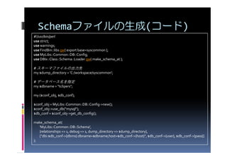 Schemaファイルの生成(コード)
#!/usr/bin/perl
use strict;
use warnings;
use FindBin::libs qw{ export base=syscommon };
use MyLibs::Common::DB::Config;
use DBIx::Class::Schema::Loader qw( make_schema_at );

# スキーマファイルの出力先
my $dump_directory = 'C:/workspace/syscommon';

# データベース名を指定
my $dbname = "tclipers";

my ($conf_obj, $db_conf);

$conf_obj = MyLibs::Common::DB::Config->new();
$conf_obj->use_db("mysql");
$db_conf = $conf_obj->get_db_config();

make_schema_at(
   'MyLibs::Common::DB::Schema',
   {relationships => 1, debug => 1, dump_directory => $dump_directory},
   ["dbi:$db_conf->{dbms}:dbname=$dbname;host=$db_conf->{host}", $db_conf->{user}, $db_conf->{pass}]
);
 