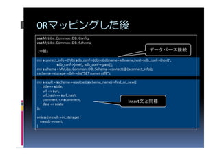 ORマッピングした後
use MyLibs::Common::DB::Config;
use MyLibs::Common::DB::Schema;

(中略)                                                              データベース接続

my $connect_info = ["dbi:$db_conf->{dbms}:dbname=$dbname;host=$db_conf->{host}",
           $db_conf->{user}, $db_conf->{pass}];
my $schema = MyLibs::Common::DB::Schema->connect(@{$connect_info});
$schema->storage->dbh->do("SET names utf8");

my $result = $schema->resultset($schema_name)->find_or_new({
    title => $title,
    url => $url,
    url_hash => $url_hash,
    comment => $comment,
                                                       Insert文と同様
    date => $date
});

unless ($result->in_storage) {
  $result->insert;
}
 