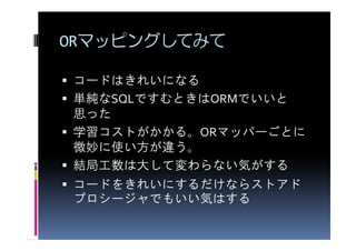 ORマッピングしてみて

コードはきれいになる
単純なSQLですむときはORMでいいと
思った
学習コストがかかる。ORマッパーごとに
微妙に使い方が違う。
結局工数は大して変わらない気がする
コードをきれいにするだけならストアド
プロシージャでもいい気はする
 
