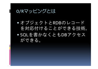 O/Rマッピングとは

オブジェクトとRDBのレコード
を対応付けることができる技術。
SQLを書かなくともDBアクセス
ができる。
 