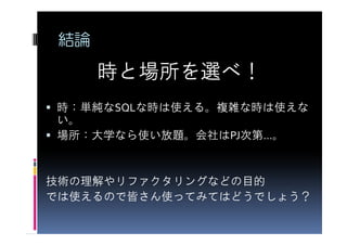 結論

      時と場所を選べ！
時：単純なSQLな時は使える。複雑な時は使えな
い。
場所：大学なら使い放題。会社はPJ次第…。


技術の理解やリファクタリングなどの目的
では使えるので皆さん使ってみてはどうでしょう？
 