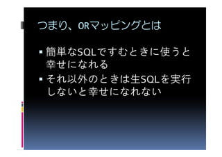 つまり、ORマッピングとは

簡単なSQLですむときに使うと
幸せになれる
それ以外のときは生SQLを実行
しないと幸せになれない
 
