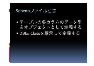 Schemaファイルとは

 テーブルの各カラムのデータ型
 をオブジェクトとして定義する
 DBIx::Classを継承して定義する
 