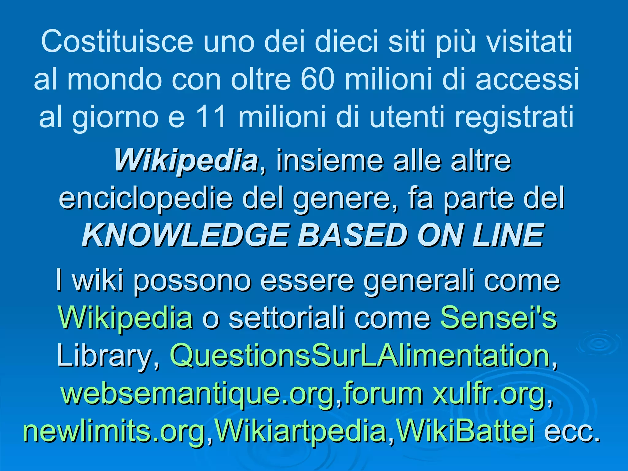 Wikipedia , insieme alle altre enciclopedie del genere, fa parte del  KNOWLEDGE BASED ON LINE Costituisce uno dei dieci siti più visitati al mondo con oltre 60 milioni di accessi al giorno e 11 milioni di utenti registrati I wiki possono essere generali come  Wikipedia  o settoriali come  Sensei 's  Library ,  QuestionsSurLAlimentation ,  websemantique.org , forum   xulfr.org ,  newlimits.org , Wikiartpedia , WikiBattei  ecc.  