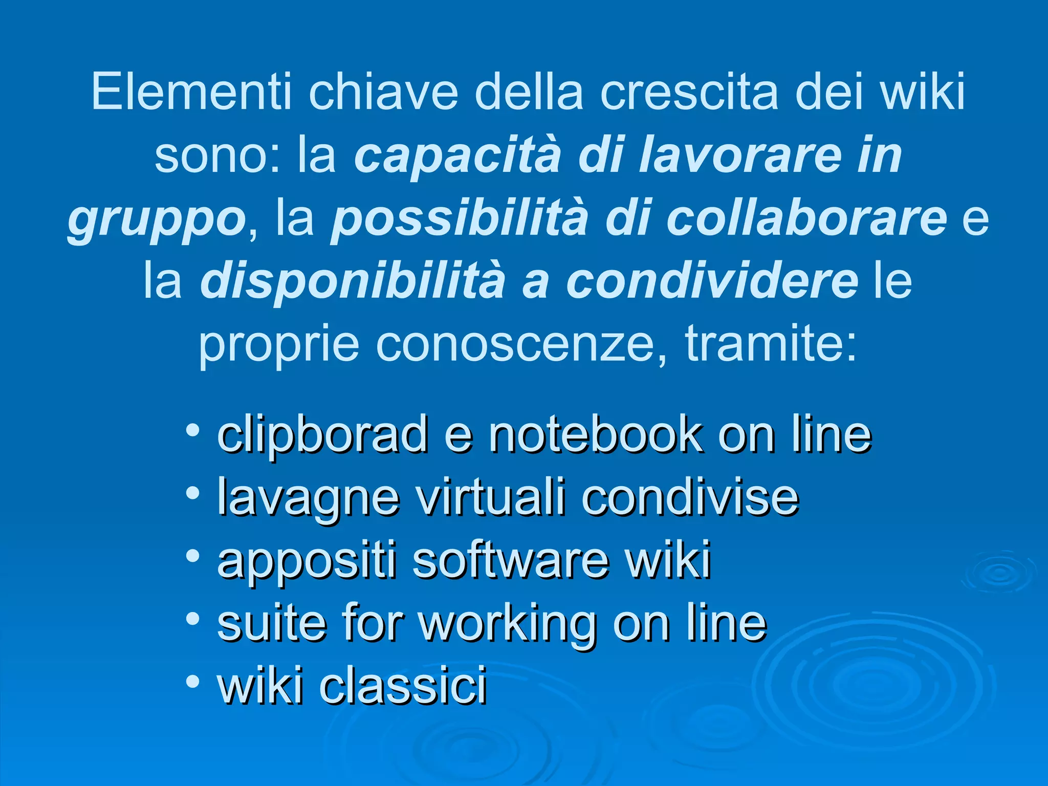 Elementi chiave della crescita dei wiki sono: la  capacità di lavorare in gruppo , la  possibilità di collaborare  e la  disponibilità a condividere  le proprie conoscenze, tramite: clipborad e notebook on line lavagne virtuali condivise appositi software wiki suite for working on line wiki classici 
