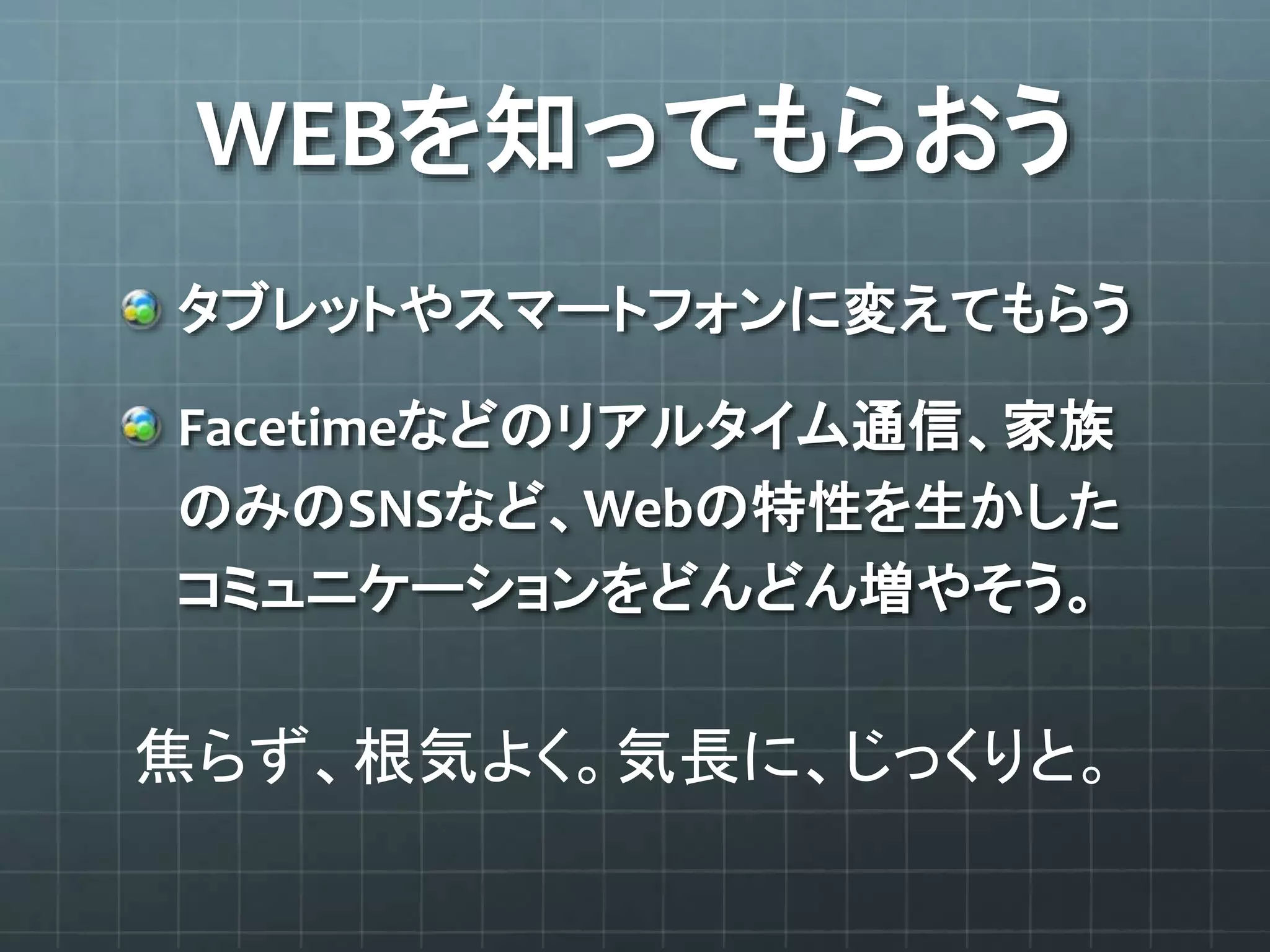 WEBを知ってもらおう
タブレットやスマートフォンに変えてもらう
Facetimeなどのリアルタイム通信、家族
のみのSNSなど、Webの特性を生かした
コミュニケーションをどんどん増やそう。
焦らず、根気よく。気長に、じっくりと。
 