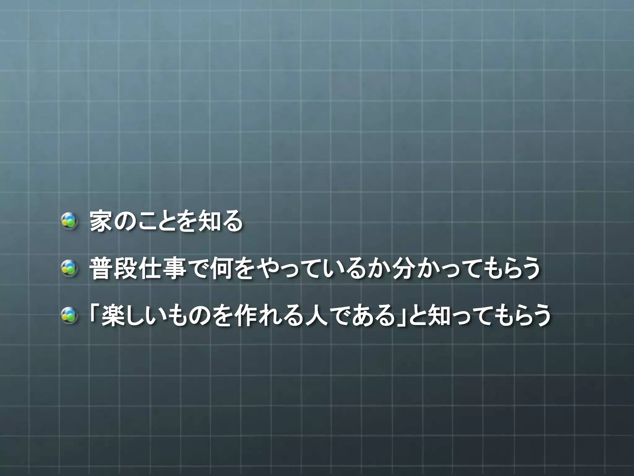 家のことを知る
普段仕事で何をやっているか分かってもらう
「楽しいものを作れる人である」と知ってもらう
 