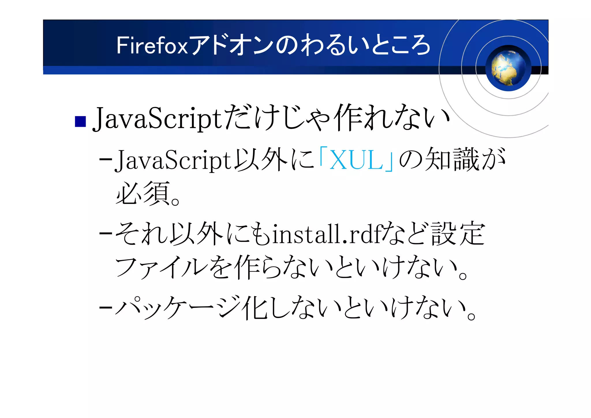 Firefoxアドオンのわるいところ

JavaScriptだけじゃ作
JavaScriptだけじゃ作れない
          だけじゃ
–JavaScript以外に「XUL」の知識が
 必須。
–それ以外にもinstall.rdfなど設定
 ファイルを作らないといけない。
–パッケージ化しないといけない。
 