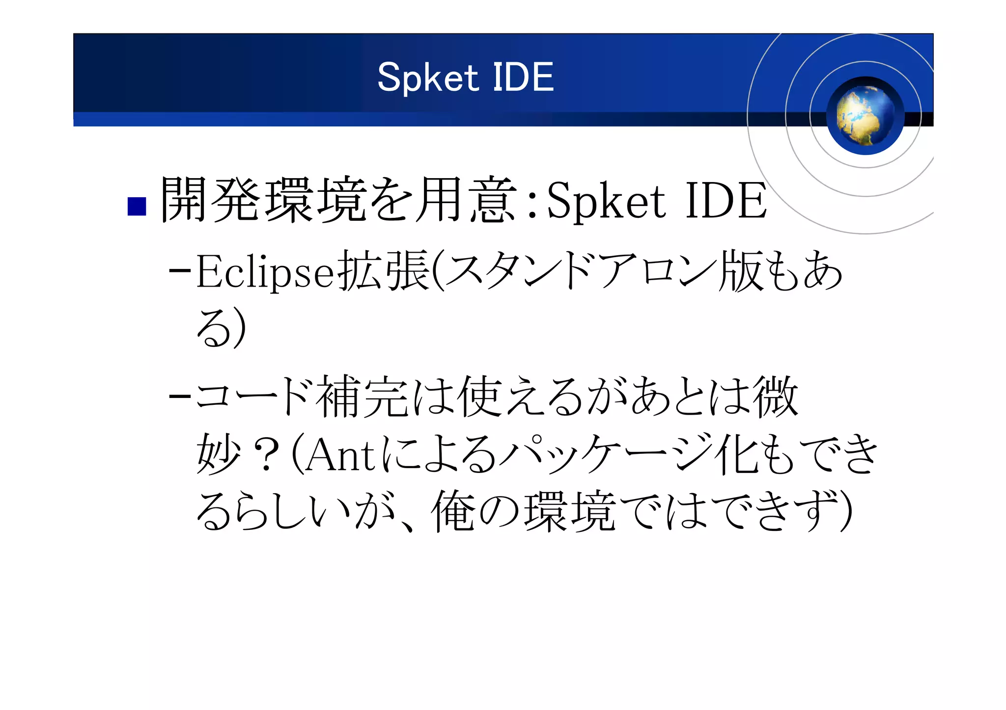 Spket IDE

開発環境を用意：
開発環境を用意：Spket IDE
–Eclipse拡張(スタンドアロン版もあ
 る)
–コード補完は使えるがあとは微
 妙？(Antによるパッケージ化もでき
 るらしいが、俺の環境ではできず)
 