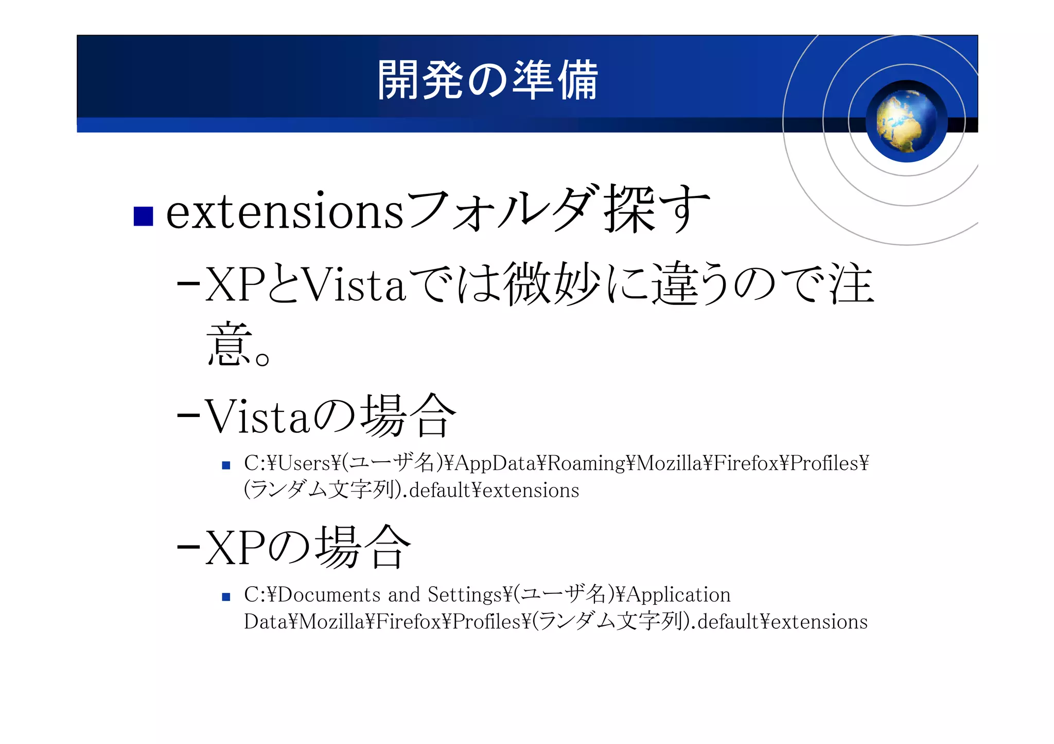 開発の準備

extensionsフォルダ探
extensionsフォルダ探す
          フォルダ
–XPとVistaでは微妙に違うので注
 意。
–Vistaの場合
  C:¥Users¥(ユーザ名)¥AppData¥Roaming¥Mozilla¥Firefox¥Profiles¥
  (ランダム文字列).default¥extensions

–XPの場合
  C:¥Documents and Settings¥(ユーザ名)¥Application
  Data¥Mozilla¥Firefox¥Profiles¥(ランダム文字列).default¥extensions
 
