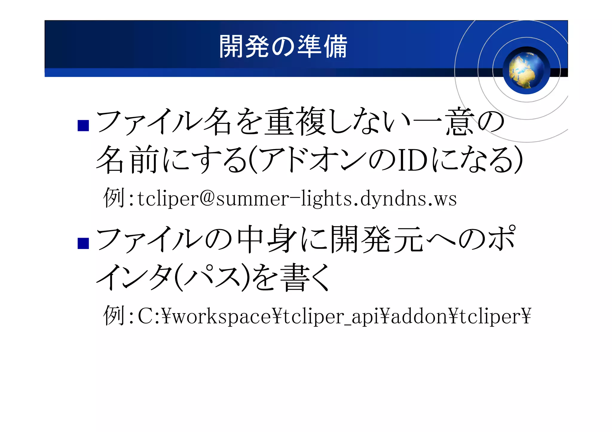 開発の準備

ファイル名 重複しない一意の
ファイル名を重複しない一意の
         しない一意
名前にする アドオンのIDになる)
名前にする(アドオンのIDになる)
   にする(     IDになる
例：tcliper@summer-lights.dyndns.ws
ファイルの中身に開発元へのポ
ファイルの中身に開発元へのポ
      中身
インタ(パス)
インタ(パス)を書く
例：C:¥workspace¥tcliper_api¥addon¥tcliper¥
 