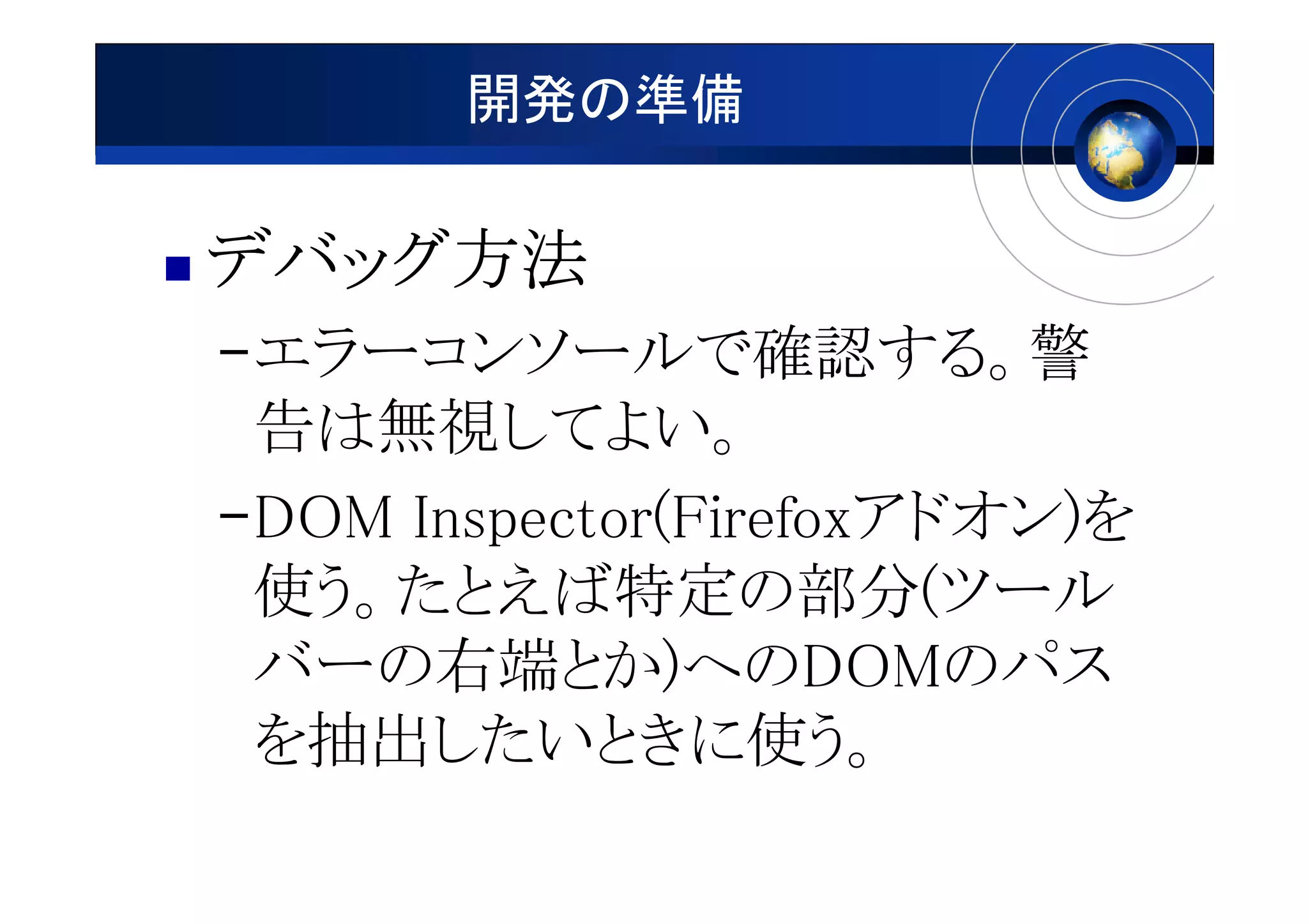 開発の準備

デバッグ方法
デバッグ方法
–エラーコンソールで確認する。警
 告は無視してよい。
–DOM Inspector(Firefoxアドオン)を
 使う。たとえば特定の部分(ツール
 バーの右端とか)へのDOMのパス
 を抽出したいときに使う。
 