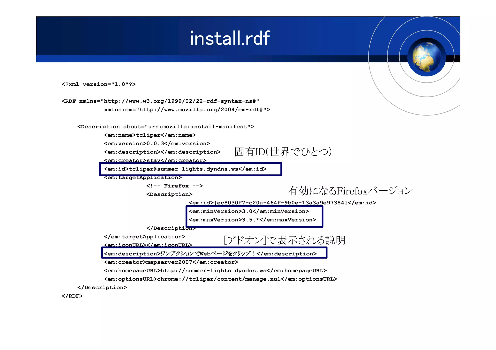 install.rdf
<?xml version="1.0"?>

<RDF xmlns="http://www.w3.org/1999/02/22-rdf-syntax-ns#"
            xmlns:em="http://www.mozilla.org/2004/em-rdf#">

     <Description about="urn:mozilla:install-manifest">
             <em:name>tcliper</em:name>
             <em:version>0.0.3</em:version>
             <em:description></em:description>   固有ID(世界でひとつ)
             <em:creator>stay</em:creator>
             <em:id>tcliper@summer-lights.dyndns.ws</em:id>
             <em:targetApplication>
                         <!-- Firefox -->
                         <Description>                          有効になるFirefoxバージョン
                                     <em:id>{ec8030f7-c20a-464f-9b0e-13a3a9e97384}</em:id>
                                     <em:minVersion>3.0</em:minVersion>
                                     <em:maxVersion>3.5.*</em:maxVersion>
                         </Description>
             </em:targetApplication>
             <em:iconURL></em:iconURL>        [アドオン]で表示される説明
                             ワンアクションでWebページをクリップ！</em:description>
                             ワンアクションで
             <em:description>ワンアクションで       ページをクリップ！
                                            ページをクリップ
             <em:creator>mapserver2007</em:creator>
             <em:homepageURL>http://summer-lights.dyndns.ws</em:homepageURL>
             <em:optionsURL>chrome://tcliper/content/manage.xul</em:optionsURL>
    </Description>
</RDF>
 