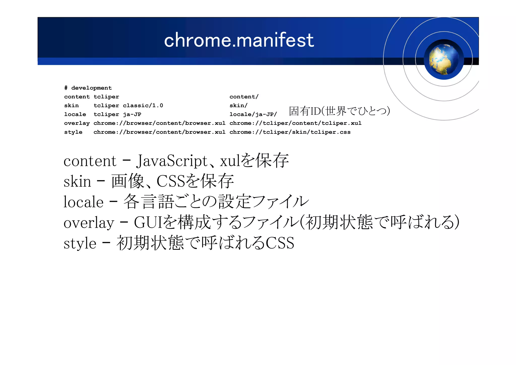 chrome.manifest
# development
content tcliper                                content/
skin    tcliper classic/1.0                    skin/
locale tcliper ja-JP                           locale/ja-JP/   固有ID(世界でひとつ)
overlay chrome://browser/content/browser.xul   chrome://tcliper/content/tcliper.xul
style   chrome://browser/content/browser.xul   chrome://tcliper/skin/tcliper.css




content – JavaScript、xulを保存
skin – 画像、CSSを保存
locale – 各言語ごとの設定ファイル
overlay – GUIを構成するファイル(初期状態で呼ばれる)
style – 初期状態で呼ばれるCSS
 