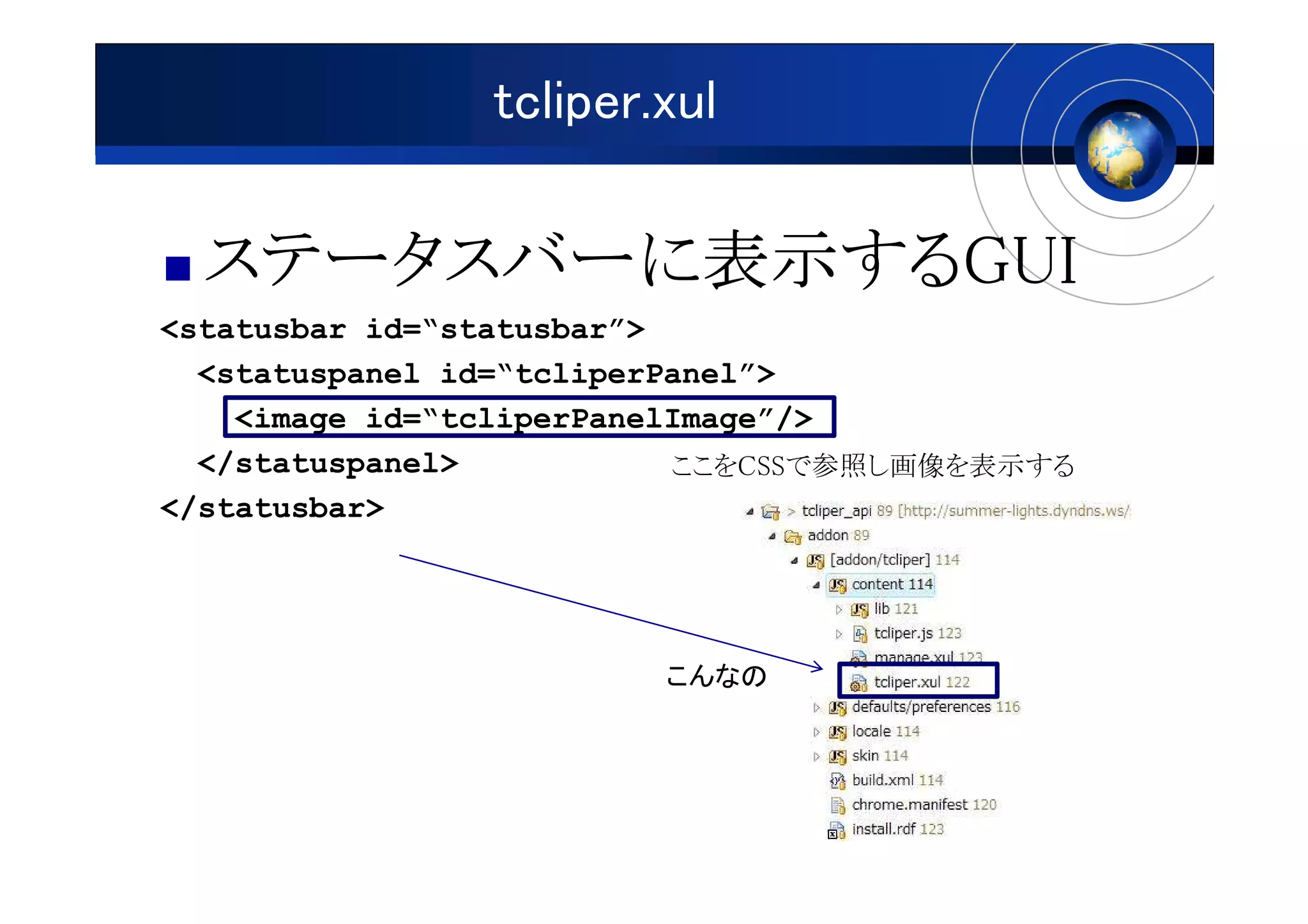 tcliper.xul

  ステータスバーに表示するGUI
  ステータスバーに表示するGUI
          表示する
<statusbar id=“statusbar”>
  <statuspanel id=“tcliperPanel”>
    <image id=“tcliperPanelImage”/>
  </statuspanel>           ここをCSSで参照し画像を表示する
</statusbar>




                        こんなの
 