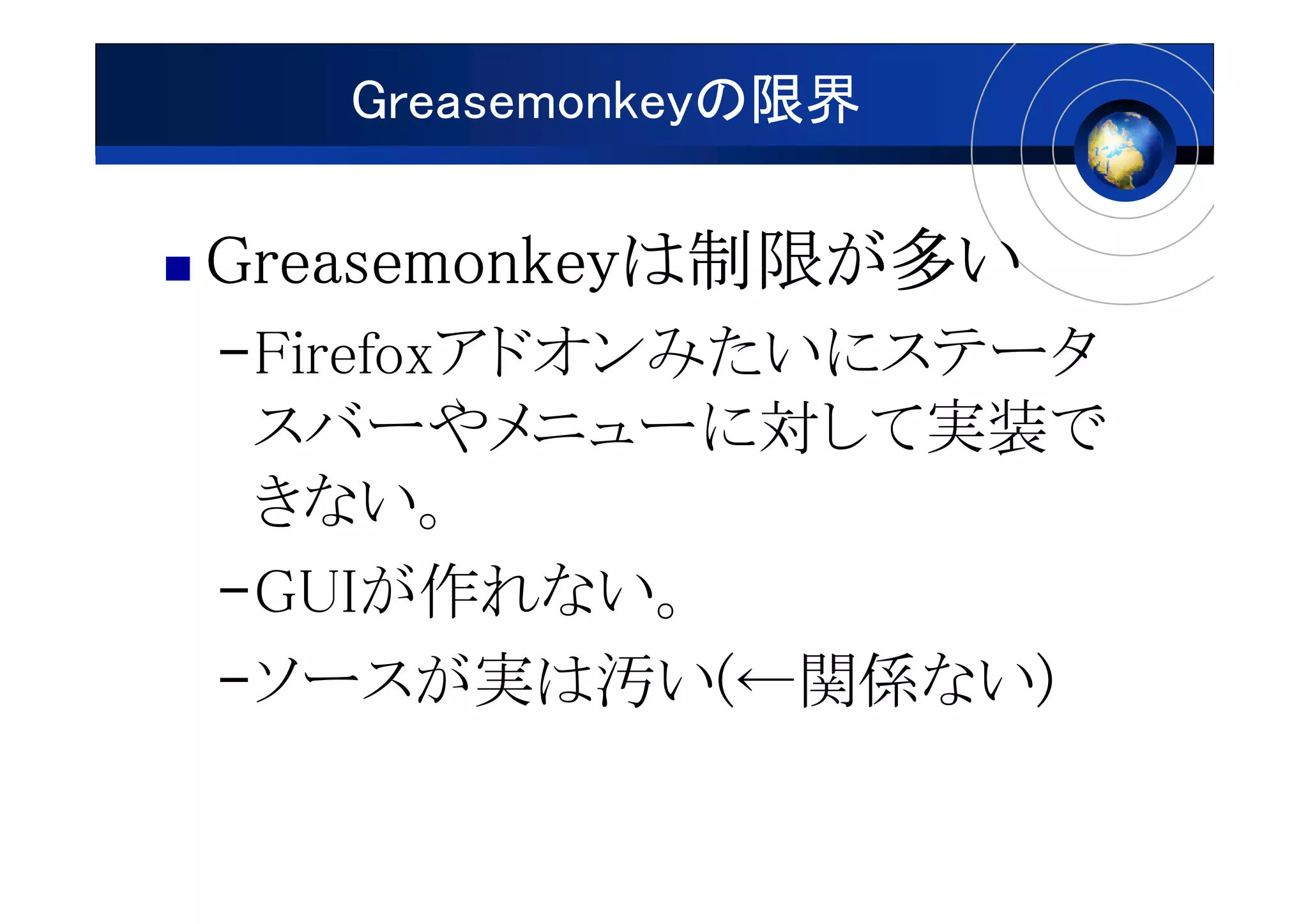 Greasemonkeyの限界

Greasemonkeyは制限が
Greasemonkeyは制限が多い
–Firefoxアドオンみたいにステータ
 スバーやメニューに対して実装で
 きない。
–GUIが作れない。
–ソースが実は汚い(←関係ない)
 