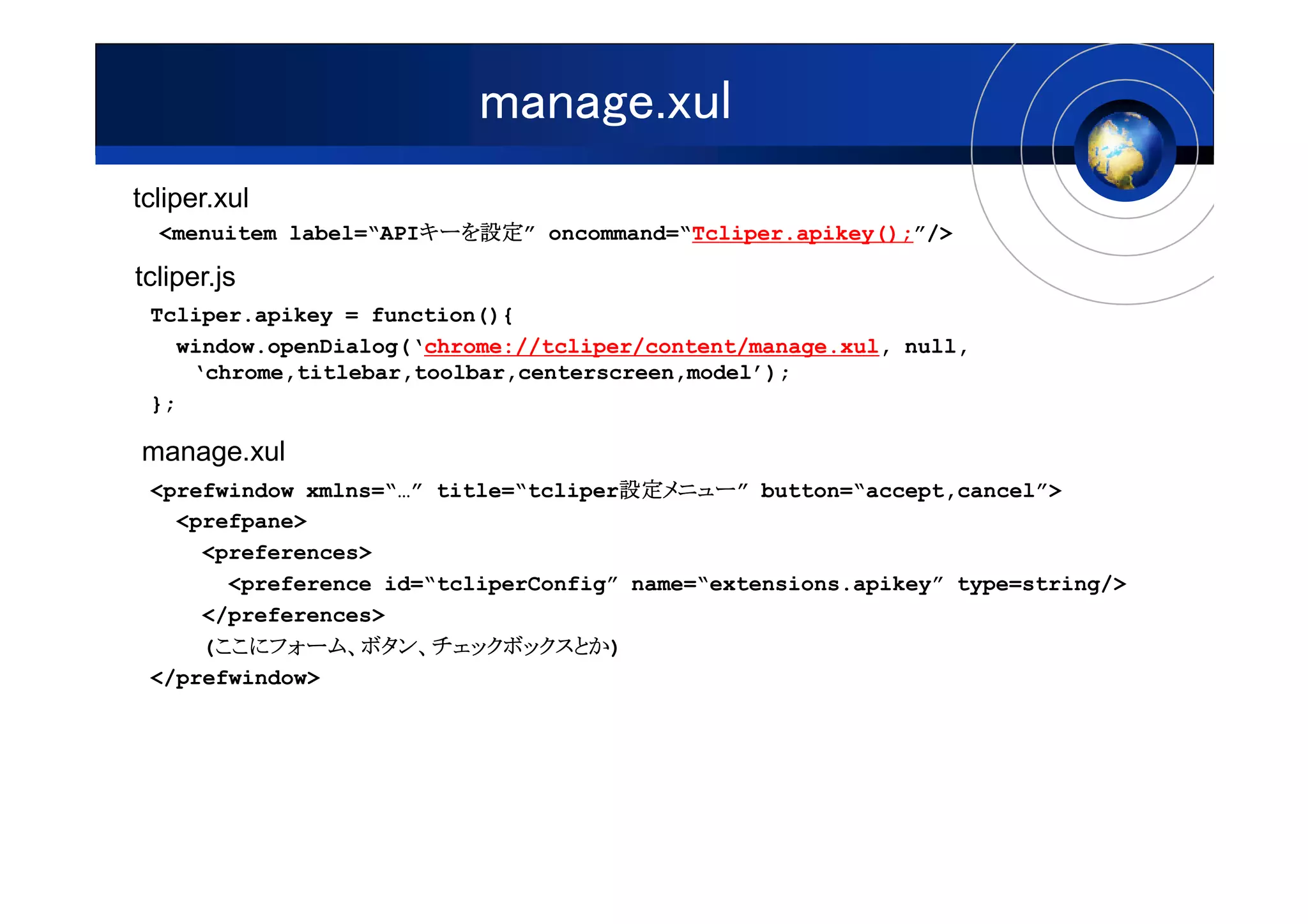 manage.xul
tcliper.xul
  <menuitem label=“APIキーを設定” oncommand=“Tcliper.apikey();”/>
                      キーを設定
                      キーを設定

tcliper.js
 Tcliper.apikey = function(){
   window.openDialog(‘chrome://tcliper/content/manage.xul, null,
    ‘chrome,titlebar,toolbar,centerscreen,model’);
 };

manage.xul
                                     設定メニュー
                                     設定メニュー”
 <prefwindow xmlns=“…” title=“tcliper設定メニュー button=“accept,cancel”>
   <prefpane>
     <preferences>
       <preference id=“tcliperConfig” name=“extensions.apikey” type=string/>
     </preferences>
      ここにフォーム、
      ここにフォーム ボタン、チェックボックスとか)
     (ここにフォーム、ボタン、チェックボックスとか
 </prefwindow>
 