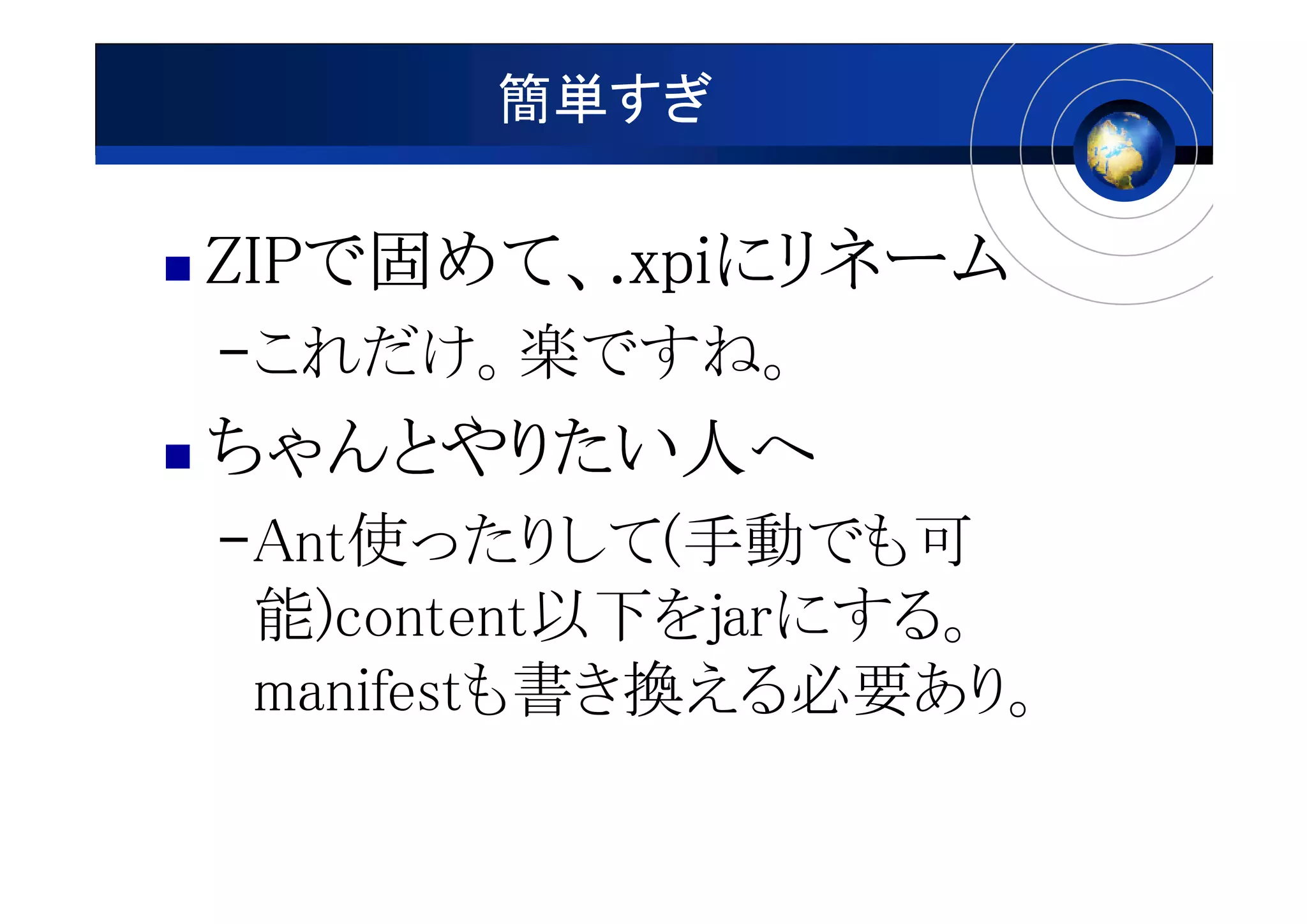 簡単すぎ

ZIPで めて、 xpiにリネーム
ZIPで固めて、.xpiにリネーム
–これだけ。楽ですね。
ちゃんとやりたい人へ
ちゃんとやりたい人
–Ant使ったりして(手動でも可
 能)content以下をjarにする。
 manifestも書き換える必要あり。
 