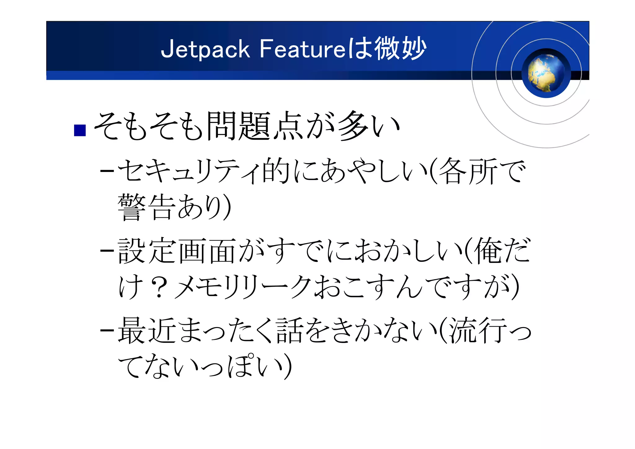 Jetpack Featureは微妙

そもそも問題点が
そもそも問題点が多い
    問題点
–セキュリティ的にあやしい(各所で
 警告あり)
–設定画面がすでにおかしい(俺だ
 け？メモリリークおこすんですが)
–最近まったく話をきかない(流行っ
 てないっぽい)
 