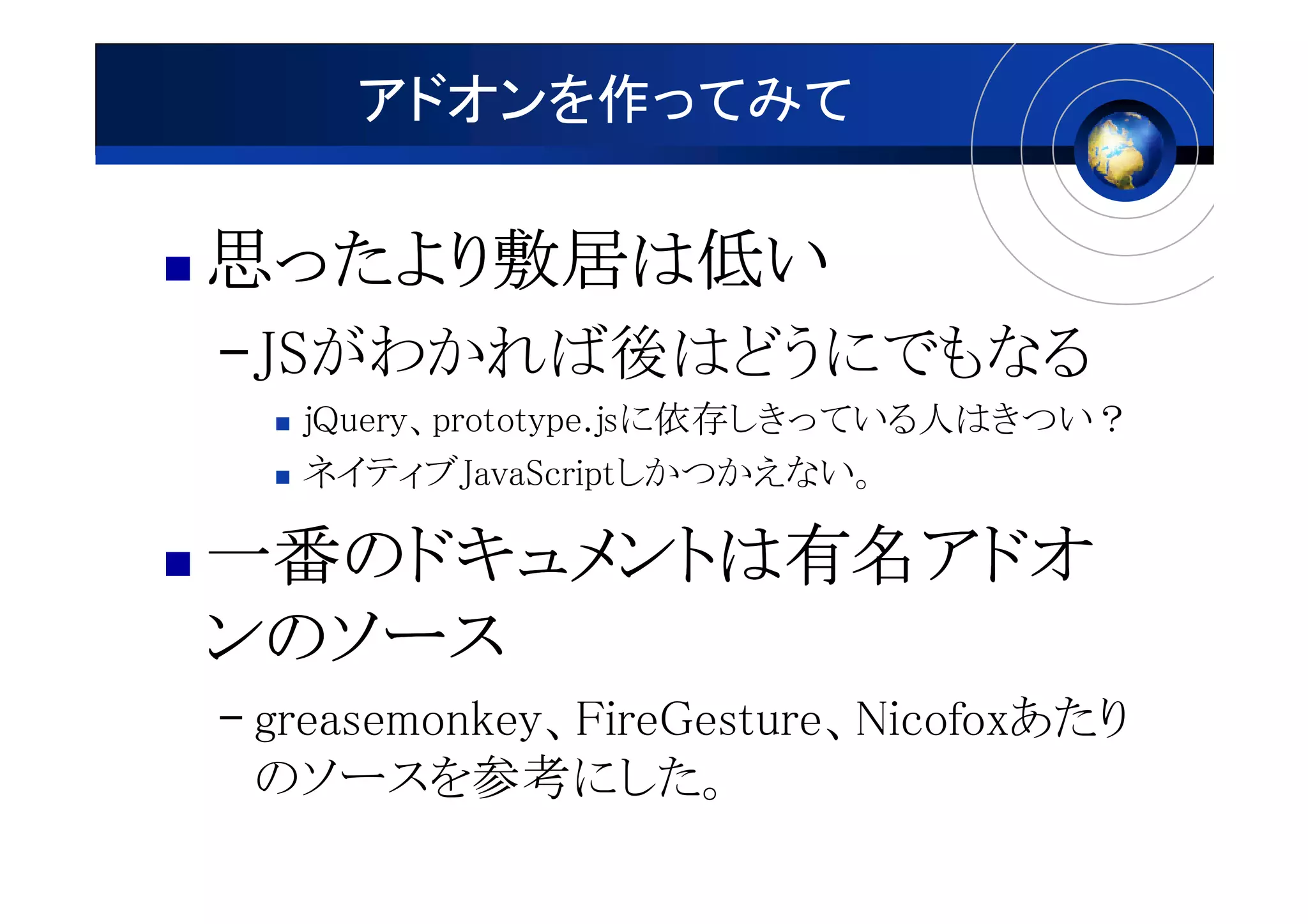 アドオンを作ってみて

思ったより敷居は低い
 ったより敷居は
     敷居
–JSがわかれば後はどうにでもなる
   jQuery、prototype.jsに依存しきっている人はきつい？
   ネイティブJavaScriptしかつかえない。

一番のドキュメントは有名アドオ
一番のドキュメントは有名アドオ
  のドキュメントは有名
ンのソース
– greasemonkey、FireGesture、Nicofoxあたり
  のソースを参考にした。
 
