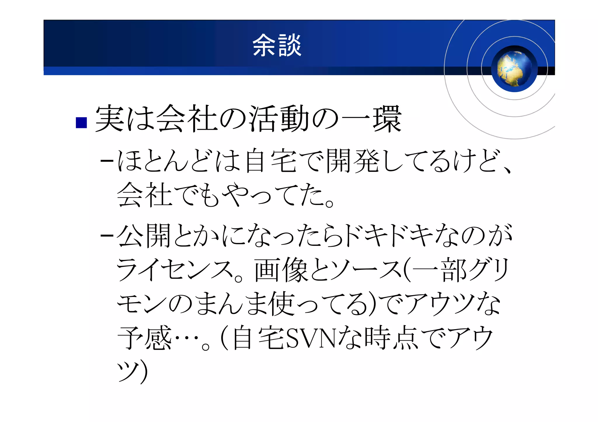 余談

実は会社の活動の一環
  会社の活動の
–ほとんどは自宅で開発してるけど、
 会社でもやってた。
–公開とかになったらドキドキなのが
 ライセンス。画像とソース(一部グリ
 モンのまんま使ってる)でアウツな
 予感…。(自宅SVNな時点でアウ
 ツ)
 